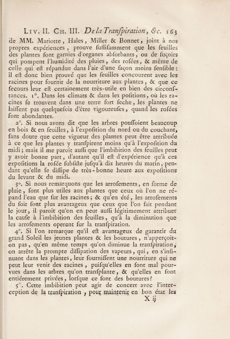 3e MM. Mariette , Haies, Miller & Bonnet, joint à nos propres expériences , prouve fuffifamment que les feuilles des plantes font garnies d’organes abforbants, ou de fuçoirs qui pompent l'humidité des pluies, des rofées, & même de celle qui eft répandue dans Pair d'une façon moins fenfible : il eft donc bien prouvé que les feuilles concourent avec les racines pour fournir de la nourriture aux plantes, & que ce fecours leur eft certainement très-utile en bien des circonf- tances. i°. Dans les climats & dans les polirions, où les ra¬ cines fe trouvent dans une terre fort feche, les plantes ne laiffent pas quelquefois d’être vigoureufes, quand les rofées font abondantes. 20. Si nous avons dit que les arbres pouffoient beaucoup en bois & en feuilles, à Pexpofition du nord ou du couchant, fans doute que cette vigueur des plantes peut être attribuée à ce que les plantes y tranfpirent moins qu’à Pexpofition du midi ; mais il me paraît auffi que Pimbibition des feuilles peut y avoir bonne part, d'autant qu’il eft d’expérience qu’à ces expofitions la rofée fubfifte jufqu’à dix heures du matin, pen¬ dant qu'elle fe diiTipe de très - bonne heure aux expofitions du levant & du midi. 3°. Si nous remarquons que les arrofements, en forme de pluie , font plus utiles aux plantes que ceux où l’on ne ré¬ pand Peau que fur les racines ; & qu'en été, les arrofements du foir font plus avantageux que ceux que l’on fait pendant le jour, il paroît qu'on en peut auffi légitimement attribuer la caufe à Pimbibition des feuilles , qu'à la diminution que les arrofements opèrent fur la tranfpiration. 4°. Si l'on remarque qu’il eft avantageux de garantir du grand Soleil les jeunes plantes & les boutures , n’apperçoit- on pas, qu’en même temps qu'on diminue la tranfpiration^ on arrête la prompte diffipation des vapeurs, qui, en s’infi- nuant dans les plantes, leur fournilTent une nourriture qui ne peut leur venir des racines , puifqu’elles en font mal pour¬ vues dans les arbres qu’on tranfplante, & qu'elles en font entièrement privées, îorfque ce font des boutures? 5°. Cette imbibition peut agir de concert avec ['inter¬ ception de la tranfpiration } pouj maintenir en bon état les
