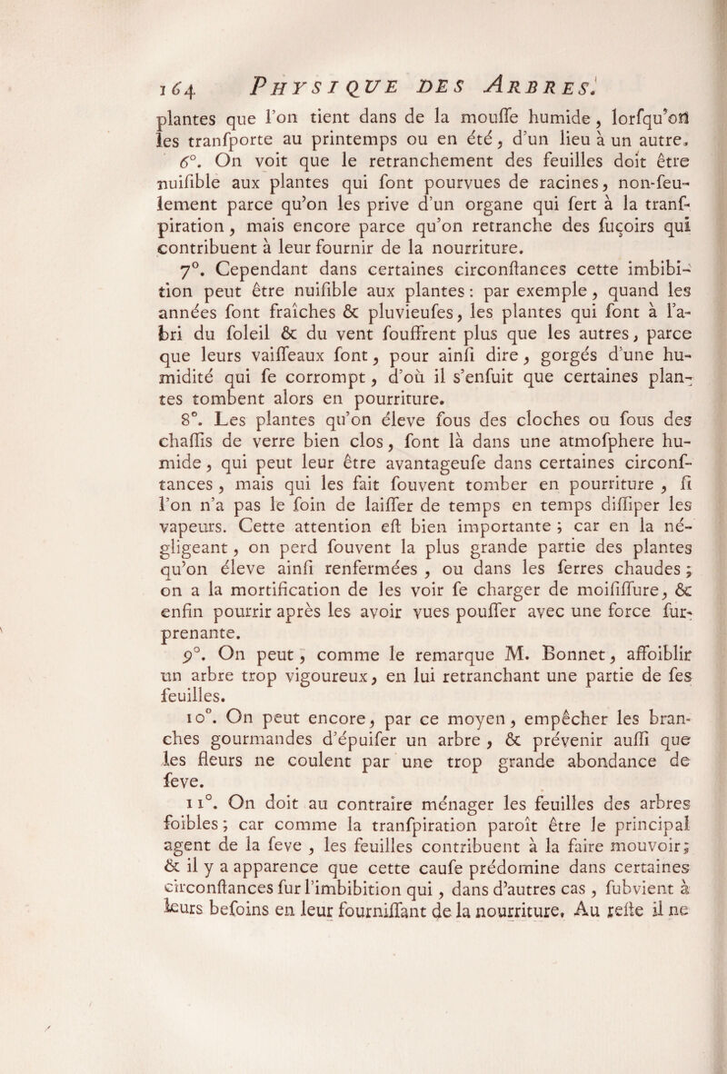 plantes que l’on tient dans de la moufle humide , lorfqu’oü les tranfporte au printemps ou en été, d’un lieu à un autre, <5°. On voit que le retranchement des feuilles doit être nuifible aux plantes qui font pourvues de racines , non-feu¬ lement parce qu’on les prive d’un organe qui fert à la tranf- piration, mais encore parce qu’on retranche des fuçoirs qui contribuent à leur fournir de la nourriture. 7°. Cependant dans certaines circonftances cette imbibi- tion peut être nuifible aux plantes : par exemple , quand les années font fraîches & pluvieufes, les plantes qui font à l’a¬ bri du foleil & du vent fouffrent plus que les autres, parce que leurs vaifleaux font , pour ainfi dire , gorgés d’une hu¬ midité qui fe corrompt, d’où il s’enfuit que certaines plan¬ tes tombent alors en pourriture. 8°. Les plantes qu’on éleve fous des cloches ou fous des chaflîs de verre bien clos, font là dans une atmofphere hu¬ mide , qui peut leur être avantageufe dans certaines circonf¬ tances ^ mais qui les fait fouvent tomber en pourriture , fi l’on n’a pas le foin de laifler de temps en temps difliper les vapeurs. Cette attention eft bien importante ; car en la né¬ gligeant , on perd fouvent la plus grande partie des plantes qu’on éleve ainfi renfermées , ou dans les ferres chaudes ; on a la mortification de les voir fe charger de moififlure, & enfin pourrir après les avoir vues pouffer avec une force fur- prenante. p°. On peut , comme le remarque M. Bonnet , affoiblir un arbre trop vigoureux} en lui retranchant une partie de fes feuilles. io°. On peut encore j par ce moyen, empêcher les bran¬ ches gourmandes d’épuifer un arbre , & prévenir auffi que les fleurs ne coulent par une trop grande abondance de feve. 11°. On doit au contraire ménager les feuilles des arbres foibles ; car comme la tranfpiration paroît être le principal agent de la feve , les feuilles contribuent à la faire mouvoir; & il y a apparence que cette caufe prédomine dans certaines circonftances fur l’imbibition qui , dans d’autres cas , fubvient à leurs befoins en leur fourniffant de la nourriture, Au refte il ne