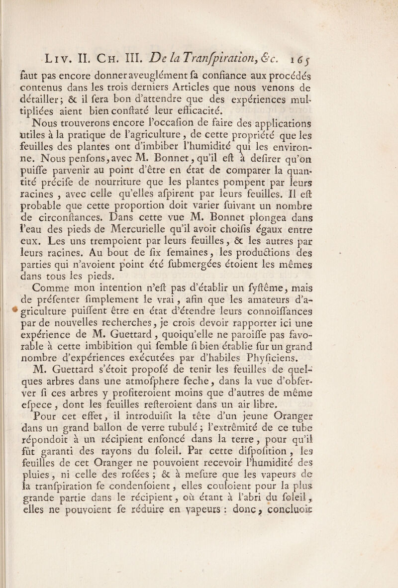 faut pas encore donner aveuglément fa confiance aux procédés contenus dans les trois derniers Articles que nous venons de détailler; Ôc il fera bon d’attendre que des expériences mul¬ tipliées aient bien conftaté leur efficacité. Nous trouverons encore Poccafion de faire des applications Utiles à la pratique de l’agriculture, de cette propriété que les feuilles des plantes ont d’imbiber l’humidité qui les environ¬ ne. Nous penfons,avec M. Bonnet, qu’il eft à defirer qu’on puiffe parvenir au point d’être en état de comparer la quan¬ tité précife de nourriture que les plantes pompent par leurs racines , avec celle qu’elles afpirent par leurs feuilles. Il eft probable que cette proportion doit varier fuivant un nombre de circonftances. Dans cette vue M, Bonnet plongea dans Peau des pieds de Mercurielle qu’il avoir choifis égaux entre eux. Les uns trempoient par leurs feuilles, ôc les autres par leurs racines. Au bout de fix femaines, les productions des parties qui n’avoient point été fubmergées étoient les mêmes dans tous les pieds. Comme mon intention n’eft pas d’établir un fyftême, mais de préfenter (impiement le vrai, afin que les amateurs d’a- * griculture puilient être en état d’étendre leurs connoiflances par de nouvelles recherches, je crois devoir rapporter ici une expérience de M. Guettard, quoiqu’elle ne parodie pas favo¬ rable à cette imbibition qui femble fi bien établie fur un grand nombre d’expériences exécutées par d’habiles Phyficiens. M. Guettard s’étoit propofé de tenir les feuilles de quel¬ ques arbres dans une atmofphere feche, dans la vue d’obfer- ver fi ces arbres y profiteroient moins que d’autres de même efpece, dont les feuilles refteroient dans un air libre. Pour cet effet, il introduifit la tête d’un jeune Oranger dans un grand ballon de verre tubulé ; l’extrémité de ce tube répondoit à un récipient enfoncé dans la terre, pour qu’il fût garanti des rayons du foleih Par cette difpofition , les feuilles de cet Oranger ne pouvoient recevoir Phumidité des pluies , ni celle des rofées ; & à mefure que les vapeurs de la tranfpiration fe condenfoient, elles couloient pour la plus grande partie dans le récipient, où étant à l’abri du foleil, elles ne pouvoient fe réduire en vapeurs : donc ? concluait