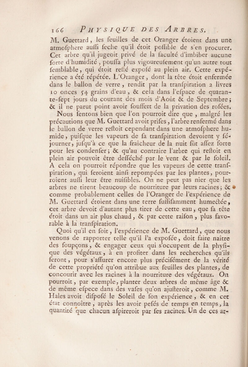 M. Guettard, les feuilles de cet Oranger étoient dans une atmofphere aulli feche quil étoit pofhble de s en procurer. Cet arbre qu’il jugeoit privé de la faculté d’imbiber aucune forte d’humidité , pouffa plus vigoureuiement qu’un autre tout femblable, qui étoit refié expolé au plein air. Cette expé¬ rience a été répétée. L’Oranger , dont la tête étoit enfermée dans le ballon de verre , rendit par la tranfpiration 2 livres 10 onces 5*4 grains d’eau, & cela dans l’efpace de quaran- te-fept jours du courant des mois d’Aout & de Septembre; & il ne parut point avoir fouffert de la privation des rofées. Nous fentons bien que l’on pourroit dire que , malgré les précautions que M. Guettard avoit prifes, l’arbre renfermé dans le ballon de verre reftoit cependant dans une atmofphere hu¬ mide , puifque les vapeurs de fa tranfpiration dévoient y fé- journer, jufqu’à ce que la fraîcheur de la nuit fût alfez forte pour les condenfer; & qu’au contraire l’arbre qui reftoit en plein air pouvoit être defféché par le Vent & par le foleil. A cela on pourroit répondre que les vapeurs de cette tranf¬ piration , qui feroient ainfii repompées par les plantes, pour- roient aulli leur être nuifibles. On ne peut pas nier que les arbres ne tirent beaucoup de nourriture par leurs racines; et comme probablement celles de l’Oranger de l’expérience de M. Guettard étoient dans une terre fuififamment humeêtée, cet arbre devoir d’autant plus tirer de cette eau, que fa tête étoit dans un air plus chaud, & par cette raifon , plus favo¬ rable à la tranfpiration. Quoi qu’il en foit, l’expérience de M. Guettard, que nous venons de rapporter telle qu’il l’a expofée, doit faire naître des foupçons , ôc engager ceux qui s’occupent de la phyfî- que des végétaux , à en profiter dans les recherches qu’ils feront, pour s’affurer encore plus précifément de la vérité de cette propriété qu’on attribue aux feuilles des plantes, de concourir avec les racines à la nourriture des végétaux. O11 pourroit, par exemple, planter deux arbres de même âge ôc de même efpece dans des vafes qu’on ajufteroit, comme M. Haies avoit difpofé le Soleil de fon expérience , ôc en cet état connoître , après les avoir pefés de temps en temps, la quantité que chacun afpireroit par fes racines. Un de ces ar-