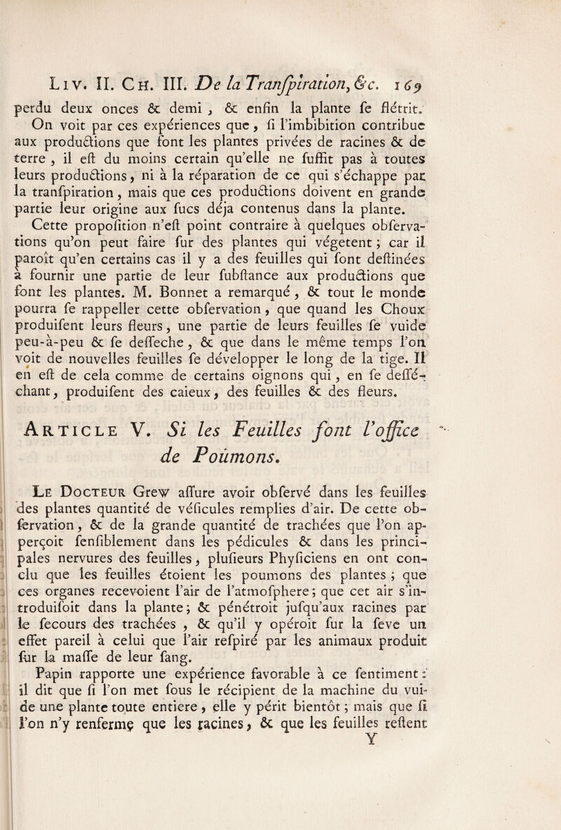 perdu deux onces & demi , & enfin la plante fe flétrit» On voit par ces expériences que, fi l’imbibition contribue aux productions que font les plantes privées de racines & de terre 3 il eft du moins certain qu’elle ne fuffit pas à toutes leurs productions, ni à la réparation de ce qui s’échappe pat la tranfpiration > mais que ces productions doivent en grande partie leur origine aux fucs déjà contenus dans la plante. Cette propofition ri’eft point contraire à quelques o b fer va¬ rions qu’on peut faire fur des plantes qui végètent ; car il paroît qu’en certains cas il y a des feuilles qui font deftinées à fournir une partie de leur fobftance aux productions que fiant les plantes. M. Bonnet a remarquéy & tout le monde pourra fe rappeller cette obfervation , que quand les Choux produifent leurs fleurs, une partie de leurs feuilles fe vuide peu-à-peu & fe deffeche^ & que dans le même temps l’on, voit de nouvelles feuilles fe développer le long de la tige. Il en eft de cela comme de certains oignons qui > en fe deffé- chant y produifent des caieux} des feuilles & des fleurs. Article V. Si les Feuilles font Voffice de Poumons. Le Docteur Grew affure avoir obfervé dans les feuilles des plantes quantité de véficules remplies d’air. De cette ob¬ fervation y & de la grande quantité de trachées que l’on ap» perçoit fenfiblement dans les pédicules & dans les princi¬ pales nervures des feuilles y plufieurs Phyficiens en ont con¬ clu que les feuilles étoient les poumons des plantes ; que ces organes recevoient l’air de l’atmofphere ; que cet air s’in- troduifoit dans la plante; & pénétroit jufqu’aux racines par le fecours des trachées y & qu’il y opéroit fur la feve un effet pareil à celui que l’air refpiré par les animaux produit for la maffe de leur fang. Papin rapporte une expérience favorable à ce fentiment :■ il dit que fi l’on met fous le récipient de la machine du vui¬ de une plante toute entière > elle y périt bientôt ; mais que II l’on n’y renfermç que les racines > ôc que les feuilles relient