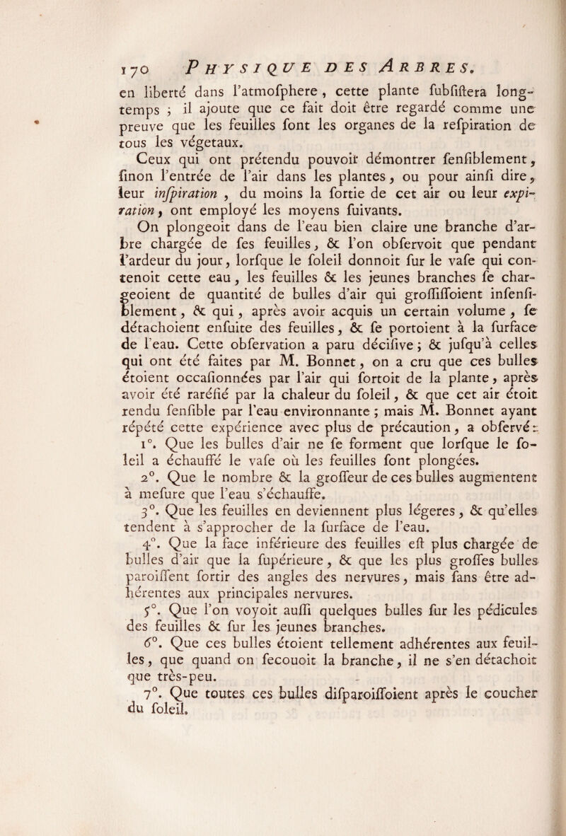 en liberté dans l’atmofphere , cette plante fubfiftera long¬ temps ; il ajoute que ce fait doit être regardé comme une preuve que les feuilles font les organes de la refpiration de tous les végétaux. Ceux qui ont prétendu pouvoir démontrer fenfiblement, finon l’entrée de l’air dans les plantes, ou pour ainfi dire* leur infpiration , du moins la fortie de cet air ou leur expi¬ ration y ont employé les moyens fuivants. On plongeoit dans de l’eau bien claire une branche d’ar¬ bre chargée de fes feuilles, & l’on obfervoit que pendant l’ardeur du jour, lorfque le foleil donnoit fur le vafe qui con- tenoit cette eau, les feuilles & les jeunes branches fe char- geoient de quantité de bulles d’air qui grofTilfoient infenfi- blement, flc qui, après avoir acquis un certain volume , fe détachoient enfuite des feuilles, & fe portoient à la furface de l'eau. Cette obfervation a paru décifive ; ôc jufqu’à celles qui ont été faites par M. Bonnet, on a cru que ces bulles étoient occafionnées par l’air qui fortoit de la plante y après avoir été raréfié par la chaleur du foleil, & que cet air étoit rendu fenfible par l’eau environnante ; mais M. Bonnet ayant répété cette expérience avec plus de précaution, a obfervér: i°. Que les bulles d’air ne fe forment que lorfque le fo- îeil a échauffé le vafe où les feuilles font plongées. 20. Que le nombre & la groffeur de ces bulles augmentent à mefure que l’eau s’échauffe. 30. Que les feuilles en deviennent plus légères, & qu’elles tendent à s’approcher de la furface de l’eau. 4°. Que la face inférieure des feuilles eft plus chargée de bulles d’air que la fupérieure, & que les plus groffes bulles parodient fortir des angles des nervures, mais fans être ad¬ hérentes aux principales nervures. J°. Que l’on voyoit auffi quelques bulles fur les pédicules des feuilles & fur les jeunes branches. 6°. Que ces bulles étoient tellement adhérentes aux feuil¬ les , que quand on fecouoit la branche, il ne s’en détachoit que très-peu. 7°. Que toutes ces bulles difparoiffoient après le coucher du foleil.