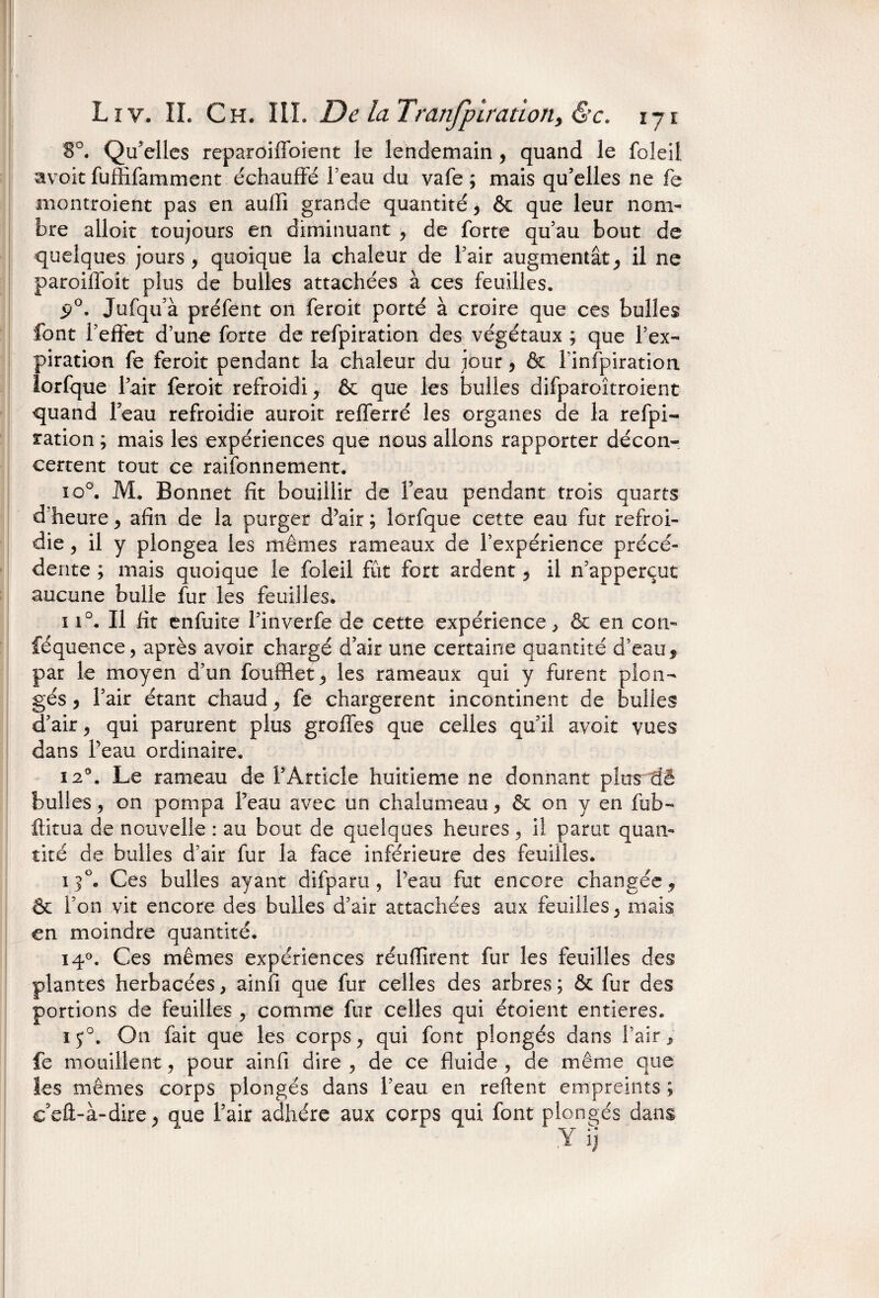 8°. Qu’elles reparoiffoient le lendemain , quand le foleil &voit fuffifamment échauffé feau du vafe ; mais qu’elles ne fe montroient pas en auffi grande quantité, & que leur nom¬ bre alloit toujours en diminuant , de forte qu’au bout de quelques jours , quoique la chaleur de l’air augmentât, il ne paroiffoit plus de bulles attachées à ces feuilles. ÿ°. Jufqu’à préfent on feroit porté à croire que ces bulles font l’effet d’une forte de refpiration des végétaux ; que l’ex¬ piration fe feroit pendant la chaleur du jour, & F infpiration lorfque l’air feroit refroidi, & que les bulles difparoîtroient quand l’eau refroidie auroit refferré les organes de la refpi¬ ration ; mais les expériences que nous allons rapporter décon¬ certent tout ce raisonnement. io°. M. Bonnet fît bouillir de Feau pendant trois quarts d heure, afin de la purger d?air ; lorfque cette eau fut refroi¬ die , il y plongea les mêmes rameaux de l’expérience précé¬ dente ; mais quoique le foleil fût fort ardent , il n’apperçut aucune bulle fur les feuilles* ï i°. Il fit enfuite l’inverfe de cette expérience ^ & en con- féquence, après avoir chargé d’air une certaine quantité d’eau, par le moyen d’un foufflet, les rameaux qui y furent plon¬ gés , l’air étant chaud, fe chargèrent incontinent de bulles d’air, qui parurent plus greffes que celles qu’il avoir vues dans Feau ordinaire. i2°. Le rameau de l’Article huitième ne donnant plurdê bulles, on pompa Feau avec un chalumeau, & on y en fub- ftitua de nouvelle : au bout de quelques heures, il parut quan¬ tité de bulles d’air fur la face inférieure des feuilles. 13°. Ces bulles ayant difparu , Feau fut encore changée, & l’on vit encore des bulles d’air attachées aux feuilles, mais en moindre quantité. 140. Ces mêmes expériences réuffirent fur les feuilles des plantes herbacées, ainfi que fur celles des arbres ; & fur des portions de feuilles, comme fur celles qui étoient entières. i$°. On fait que les corps, qui font plongés dans l’air, fe mouillent, pour ainfi dire , de ce fluide , de même que les mêmes corps plongés dans Feau en reftent empreints ; eeft-à-dire, que Fair adhère aux corps qui font plongés dans y îj
