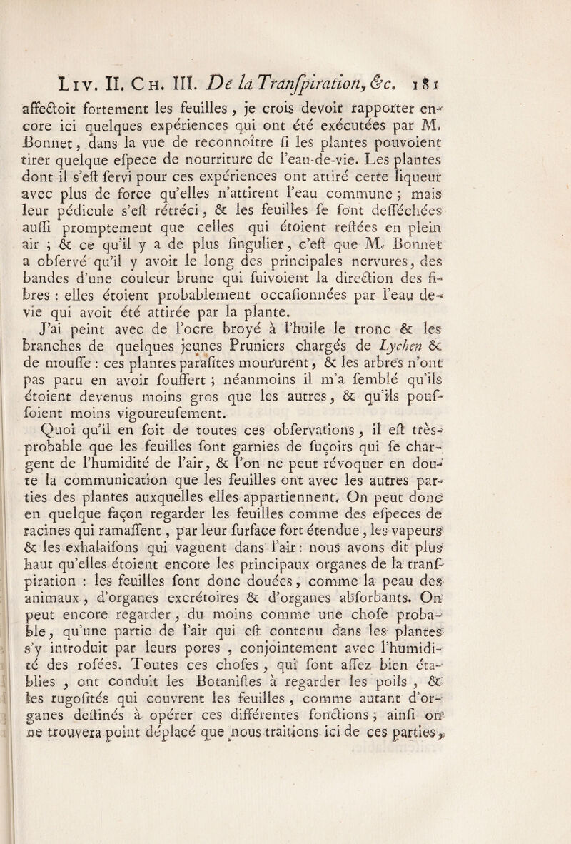 affefloit fortement les feuilles, je crois devoir rapporter en¬ core ici quelques expériences qui ont été exécutées par Mi Bonnet j dans la vue de reconnoître fi les plantes pouvoient tirer quelque efpece de nourriture de Feau-de-vie. Les plantes dont il s’eft fervi pour ces expériences ont attiré cette liqueur avec plus de force qu’elles n’attirent l’eau commune ; mais leur pédicule s’eft rétréci., & les feuilles fe font defféchées suffi promptement que celles qui étoient reftées en plein sir ; & ce qu’il y a de plus fmgulier> c’eft que M* Bonnet a obfervé qu’il y avoir le long des principales nervures 9 des bandes d’une couleur brune qui fuivoient la direction des fi¬ bres : elles étoient probablement occafionnées par l’eau de-*, vie qui avoit été attirée par la plante. J’ai peint avec de l’ocre broyé à l’huile le tronc & les branches de quelques jeunes Pruniers chargés de Lychen 6c de moufle : ces plantes parafites moururent > & les arbres n’ont pas paru en avoir fouffert ; néanmoins il m’a femblé qu’ils étoient devenus moins gros que les autres, & qu’ils pouf» foient moins vigoureufement. Quoi qu’il en foit de toutes ces obfervations , il eft très- probable que les feuilles font garnies de fuçoirs qui fe char¬ gent de l’humidité de l’air > & Fou ne peut révoquer en dou~» te la communication que les feuilles ont avec les autres par¬ ties des plantes auxquelles elles appartiennent. On peut donc en quelque façon regarder les feuilles comme des efpeces de racines qui ramaffent ^ par leur furface fort étendue ^ les vapeurs & les exhalaifons qui vaguent dans l’air: nous avons dit plus1 haut qu’elles étoient encore les principaux organes de la tranff piration : les feuilles font donc douées * comme la peau des animaux > d’organes excrétoires & d’organes abforbants. On peut encore regarder, du moins comme une chofe proba¬ ble > qu’une partie de l’air qui eft contenu dans les plantes* s’y introduit par leurs pores , conjointement avec Fhumidi- té des rofées. Toutes ces chofes , qui font allez bien éta-‘ blies > ont conduit les Botaniftes à regarder les poils , &c les rugofités qui couvrent les feuilles 5 comme autant d’or-^ ganes deftinés à opérer ces différentes fondions ; ainfi oit ne trouvera point déplacé que tnous traitions ici de ces parties^