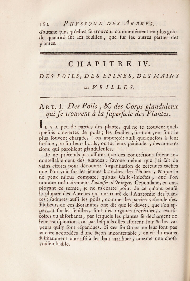 iSl P H Y SI QUE DES ARBRES. d’autant plus qu’elles fe trouvent communément en plus gran¬ de quantité fur les feuilles , que fur les autres parties des CHAPITRE IV. DES P 0 I LS, D E S E P 1 N E S, D E S M A IN S ou (BRILLES. Art. I. Des Poils , ÔC des Corps glanduleux qui Je trouvent à la fuperjicie des Plantes. 1 l Y a peu de parties des plantes qui ne fe trouvent quel- quefois couvertes de poils; les feuilles , fur-tout , en font le plus fouvent chargées : on apperçoit aufli quelquefois à leur lurface , ou fur leurs bords , ou iur leurs pédicules , des concré¬ tions qui paroilfent glanduleufes. Je ne prétends pas alfurer que ces concrétions foient in- conteftablement des glandes ; j’avoue même que j’ai fait de vains elforts pour découvrir l’organifation de certaines taches que l’on voit fur les jeunes branches des Pêchers , & que je ne peux mieux comparer qu’aux Galle-infeêles , que l’on nomme ordinairement Punaifes d’Oranger. Cependant, en em¬ ployant ce terme, je ne m’écarte point de ce qu’ont penfé la plupart des Auteurs qui ont traité de l’Anatomie des plan¬ tes ; j’admets auili les poils, comme des parties vafcuuleufes. Plufieurs de ces Botaniftes ont dit que le duvet, que l’on ap- pe^çoit fur les feuilles , font des organes fecrétoires , excré¬ toires ou abforbants, par lefquels les plantes fe déchargent de leur tranfpiration , ou par lefquels elles afpirent l’air 6c les va¬ peurs qui y font répandues. Si ces fonêtions ne leur font pas encore accordées d’une façon inconteftable , on efl: du moins luffifamment autorifé à les leur attribuer, comme une chofe yraifemblable»