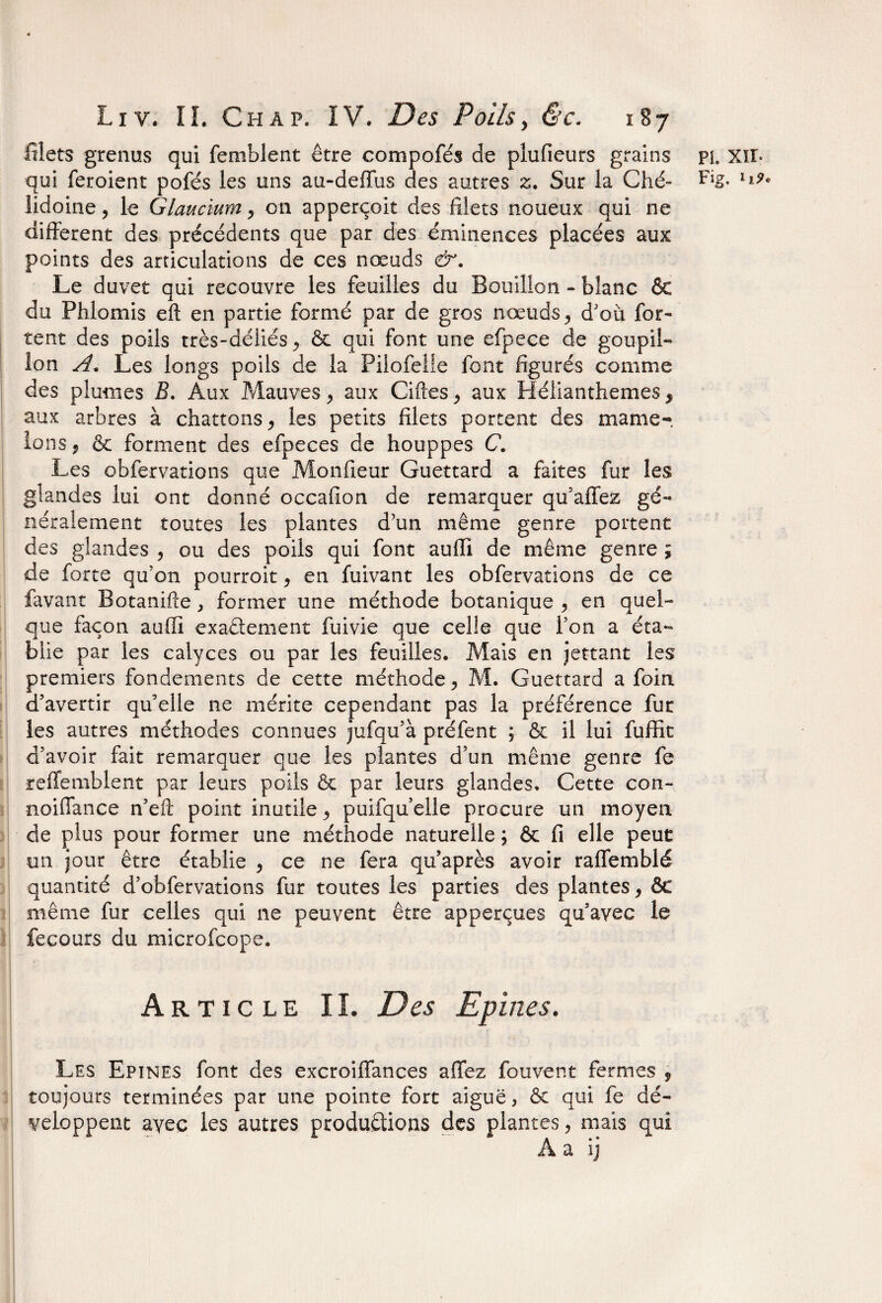 filets grenus qui femblent être compofés de plufieurs grains lidoine, le Glaucium, on apperçoit des filets noueux qui ne different des précédents que par des éminences placées aux points des articulations de ces nœuds &. Le duvet qui recouvre les feuilles du Bouillon - blanc & du Phlomis eft en partie formé par de gros nœuds, d'où for- tent des poils très-déliés & qui font une efpece de goupil¬ lon A. Les longs poils de la Pilofelle font figurés comme des plumes B. Aux Mauves, aux Gifles, aux Hélianthemes, aux arbres à chattons, les petits filets portent des mame¬ lons , & forment des efpeces de houppes C. Les obfervations que Monfieur Guettard a faites fur les glandes lui ont donné occafion de remarquer qu’affez gé¬ néralement toutes les plantes d’un même genre portent des glandes , ou des poils qui font auffi de même genre ; de forte qu’on pourroit, en fuivant les obfervations de ce favant Botanifte, former une méthode botanique , en quel¬ que façon auffi exactement fuivie que celle que l’on a éta¬ blie par les calyces ou par les feuilles. Mais en jettant les premiers fondements de cette méthode, M. Guettard a foin, d'avertir qu'elle ne mérite cependant pas la préférence fur les autres méthodes connues jufqu’à préfent ; & il lui fuffit d’avoir fait remarquer que les plantes d’un même genre fe refiemblent par leurs poils ôc par leurs glandes. Cette con- noiffance n’efc point inutile, puifqu’elle procure un moyen de plus pour former une méthode naturelle ; & fi elle peut un jour être établie , ce ne fera qu’après avoir raffemblé quantité d’obfervations fur toutes les parties des plantes, ôc même fur celles qui ne peuvent être apperçues qu’avec le fecours du microfcope. Artic le IL Des Epines. Les Epines font des excroiffances affez fouvent fermes 9 toujours terminées par une pointe fort aiguë, ôc qui fe dé¬ veloppent avec les autres productions des plantes, mais qui À a ij PL xir.