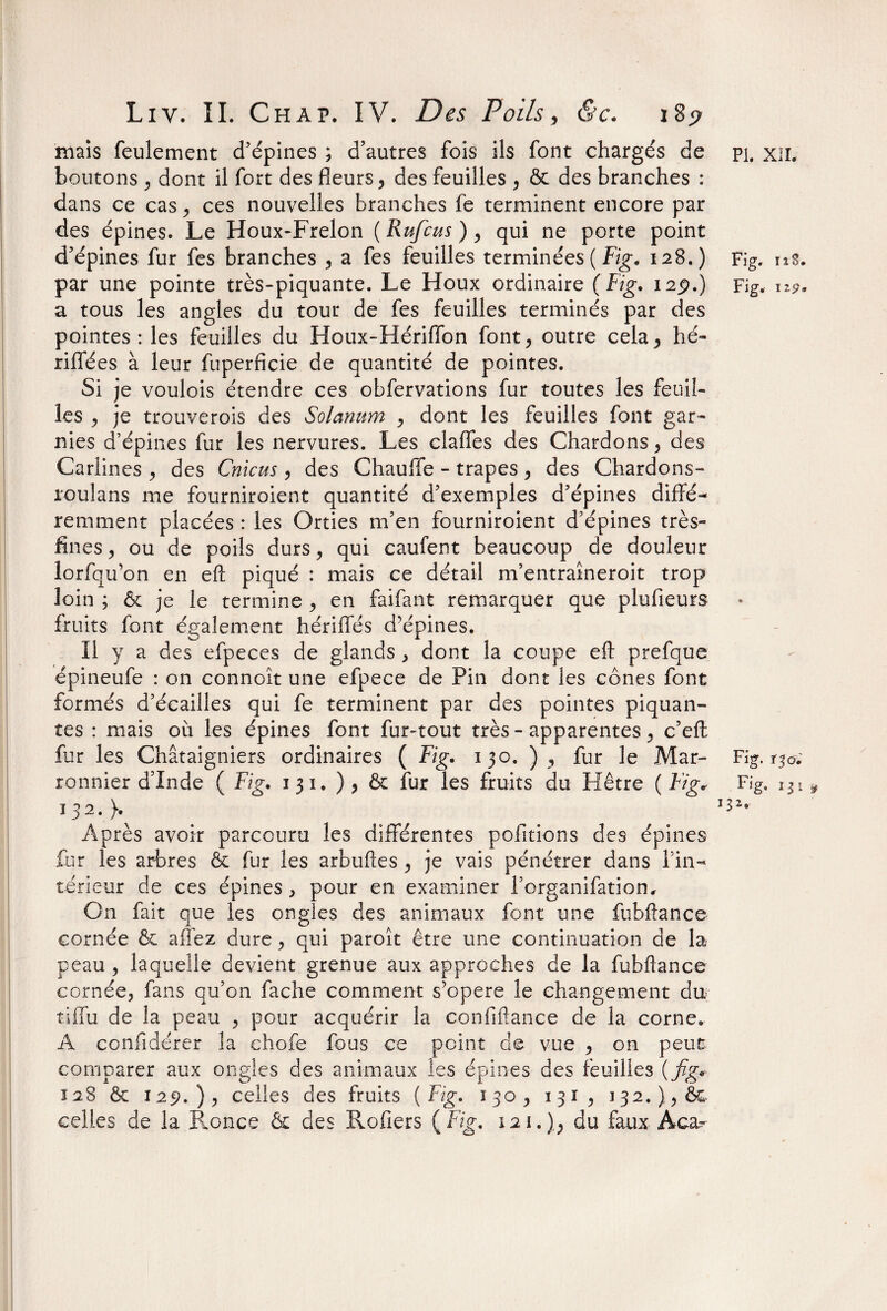 PI. XII. mais feulement d’épines ; d’autres fois ils font chargés de boutons , dont il fort des fleurs, des feuilles , & des branches : dans ce cas, ces nouvelles branches fe terminent encore par des épines. Le Houx-Frelon ( Rufcus ), qui ne porte point d’épines fur fes branches , a fes feuilles terminées ( Fig. 128.) par une pointe très-piquante. Le Houx ordinaire (Fig. 12p.) a tous les angles du tour de fes feuilles terminés par des pointes: les feuilles du Houx-Hériffon font, outre cela, hé- riflfées à leur fuperficie de quantité de pointes. Si je voulois étendre ces obfervations fur toutes les feuil¬ les , je trouverois des Solarium , dont les feuilles font gar¬ nies d’épines fur les nervures. Les clafles des Chardons, des Cariines , des Cnicus , des Chauffe - trapes , des Chardon s - rculans me fourniroient quantité d’exemples d’épines diffé¬ remment placées : les Orties m’en fourniroient d’épines très- fines , ou de poils durs, qui caufent beaucoup de douleur lorfqu’on en eft piqué : mais ce détail m’entraîneroit trop loin ; & je le termine , en faifant remarquer que plufieurs fruits font également hériffés d’épines. Il y a des efpeces de glands , dont la coupe eft prefque épineufe : on connoît une efpece de Pin dont les cônes font formés d’écailles qui fe terminent par des pointes piquan¬ tes : niais où les épines font fur-tout très - apparentes, c’eft fur les Châtaigniers ordinaires ( Fig. 130. ) , fur le Mar¬ ronnier d’Inde ( Fig. 1 31, ) , & fur les fruits du Hêtre ( Fig* Ï32.> Après avoir parcouru les différentes pofitions des épines fur les arbres & fur les arbuftes , je vais pénétrer dans l’in¬ térieur de ces épines , pour en examiner l’organifation. On fait que les ongles des animaux font une fubftance cornée & allez dure, qui paroît être une continuation de la peau , laquelle devient grenue aux approches de la fubftance cornée, fans qu’on fâche comment s’opère le changement du tiffu de la peau , pour acquérir la confiftance de la corne. A confiderer la chofe fous ce point de vue , on peut comparer aux ongles des animaux les épines des feuilles ( fig* 128 & 129.), celles des fruits (Fig. 130, 131, 132. },& celles de la Ronce & des Rofiers (Fig. 121.),, du faux Àca^ Fig. iîS. Fig. 119* Fig. 130. Fig. 13 1 » 3 z.