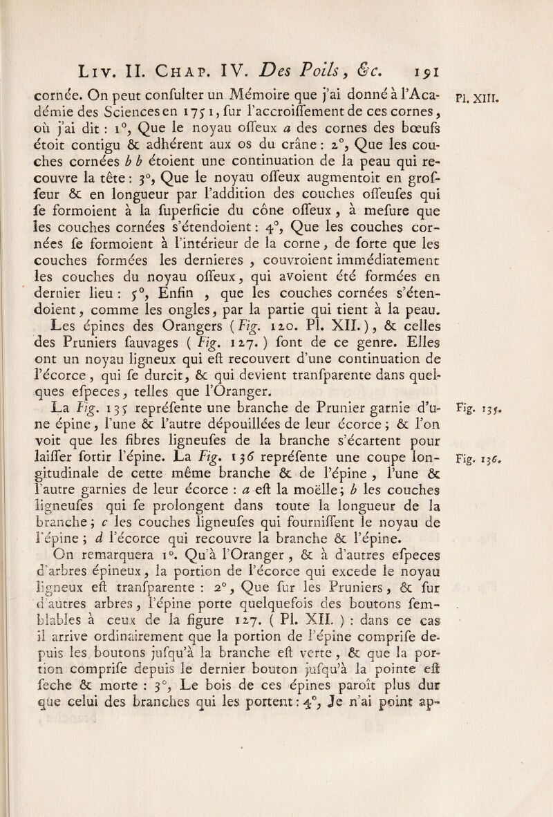 cornée. On peut confulter un Mémoire que j’ai donné à l’Aca¬ démie des Sciences en 175*1, fur l’accroiffement de ces cornes, où j’ai dit : i°, Que le noyau offeux a des cornes des bœufs étoit contigu ôc adhérent aux os du crâne : 2,0, Que les cou¬ ches cornées b b étoient une continuation de la peau qui re¬ couvre la tête : 30, Que le noyau offeux augmentoit en grof- feur ôc en longueur par l’addition des couches offeufes qui fe formoient à la fuperficie du cône offeux , à mefure que les couches cornées s’étendoient : 40, Que les couches cor¬ nées fe formoient à l’intérieur de la corne, de forte que les couches formées les dernieres , couvroient immédiatement les couches du noyau offeux, qui avoient été formées en dernier lieu : 50, Enfin , que les couches cornées s’éten¬ doient, comme les ongles, par la partie qui tient à la peau. Les épines des Orangers (Fig, 110. PL XII.), & celles des Pruniers fauvages ( Fig. 127.) font de ce genre. Elles ont un noyau ligneux qui eft recouvert d’une continuation de l’écorce, qui fe durcit, ôc qui devient tranfparente dans quel¬ ques efpeces, telles que l’Oranger. La Fig. 13 5 repréfente une branche de Prunier garnie d’u¬ ne épine, Tune & l’autre dépouillées de leur écorce; & l’on voit que les fibres ligneufes de la branche s’écartent pour laiffer fortir l’épine. La Fig. 13 6 repréfente une coupe lon¬ gitudinale de cette même branche & de l’épine , l’une & 1 autre garnies de leur écorce : a eft la moelle; b les couches ligneufes qui fe prolongent dans toute la longueur de la branche ; c les couches ligneufes qui fourniffent le noyau de l'épine ; à l’écorce qui recouvre la branche ôc l’épine. On remarquera i°. Qu’à l’Oranger, ôc à d’autres efpeces d'arbres épineux, la portion de l’écorce qui excede le noyau ligneux eft tranfparente : 20, Que fur les Pruniers, & fur d autres arbres, l’épine porte quelquefois des boutons fem- blables à ceux de la figure 127. ( PL XII. ) : dans ce cas i! arrive ordinairement que la portion de l’épine comprife de¬ puis les boutons jufqu’à la branche eft verte, & que la por¬ tion comprife depuis le dernier bouton jufqu’à la pointe eft feche Ôc morte : 30, Le bois de ces épines paroît plus dur que celui des branches qui les portent :4e, Je n’ai point ap- Pi. xiii. Fig. J3fe Fig. IIS,