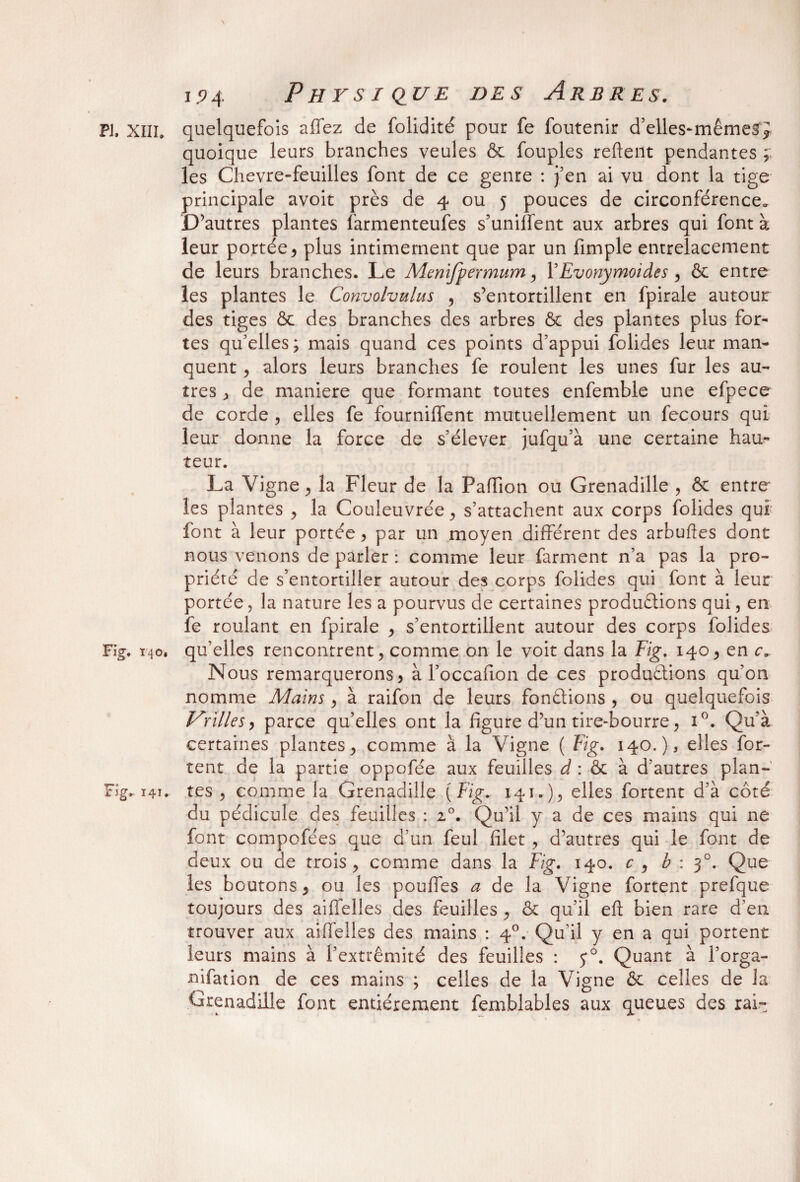 pj. xilh quelquefois affez de folidité pour fe foutenir d elles-mêmesr} quoique leurs branches veules & fouples relient pendantes ; les Chevre-feuilles font de ce genre : j’en ai vu dont la tige principale avoit près de 4 ou 5 pouces de circonférence* D’autres plantes farmenteufes s’unifient aux arbres qui font à leur portée , plus intimement que par un fimple entrelacement de leurs branches. Le Menifpermum y YEvonymoides , & entre les plantes le Convolvulus , s’entortillent en fpirale autour des tiges & des branches des arbres & des plantes plus for¬ tes qu’elles; mais quand ces points d’appui folides leur man¬ quent , alors leurs branches fe roulent les unes fur les au¬ tres , de maniéré que formant toutes enfemble une efpece de corde , elles fe fourniffent mutuellement un fecours qui leur donne la force de s’élever jufqu’à une certaine hau¬ teur. La Vigne, la Fleur de la Paffion ou Grenadille , & entre* les plantes , la Couleuvrée, s’attachent aux corps folides qui font à leur portée, par un moyen different des arbuftes dont nous venons de parler : comme leur farment n’a pas la pro¬ priété de s’entortiller autour des corps folides qui font à leur portée , la nature les a pourvus de certaines produétions qui, en fe roulant en fpirale y s’entortillent autour des corps folides Fig. 140, qu’elles rencontrent, comme on le voit dans la Fig. 140, en c. Nous remarquerons, à l’occafion de ces productions qu'on nomme Mains, à raifon de leurs fondions , ou quelquefois Vrilles y parce qu’elles ont la figure d’un tire-bourre, i°. Qu’à certaines plantes, comme à la Vigne ( Fig. 140.), elles for- tent de la partie oppofée aux feuilles d : & à d’autres plan- Fig» 141. tes , comme la Grenadille [Fig* 141.), elles fortent d'à côté du pédicule des feuilles : z°. Qu’il y a de ces mains qui 11e font compofées que d’un feul filet , d’autres qui le font de deux ou de trois, comme dans la Fig. 140. c , b : 30. Que les boutons, ou les pouffes a de la Vigne fortent prefque toujours des aiffelles des feuilles , & qu'il eft bien rare d'en, trouver aux aiffelles des mains : 40. Qu'il y en a qui portent leurs mains à l’extrémité des feuilles : 5*0. Quant à l’orga- nifation de ces mains ; celles de la Vigne & celles de la Grenadille font entièrement femblables aux queues des rai-