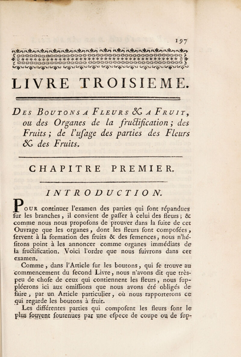 rv^îi>-5 <fv^5£>^ ?v*» s^v;cî^î^vw^>^ v^jT^V^r^Vî^tr^v» LIVRE TROISIEME. Des B outons a Fleur s <5C a Fr uit9 ou des Organes de la fructification ; des Fruits ; de Tufage des parties des Fleurs âC des Fruits. CHAPITRE PREMIER. INTRODUCTION. POUR continuer ïeranten des parties ,ui font rendues fur les branches , il convient de paffer à celui des fleurs ; ôc comme nous nous propofons de prouver dans la fuite de cet Ouvrage que les organes, dont les fleurs font compofées * fervent à la formation des fruits ôc des femences^ nous n’hé- fitons point à les annoncer comme organes immédiats de la fructification. Voici l’ordre que nous fuivrons dans cet examen. Comme, dans l'Article fur les boutons, qui fe trouve au commencement du fécond Livre > nous n’avons dit que très» peu de chofe de ceux qui contiennent les fleurs > nous fup« pléerons ici aux omiffions que nous avons été obligés de faire , par un Article particulier y où nous rapporterons ce qui regarde les boutons à fruit. Les différentes parties qui compofent les fleurs font le plus fouyent foutenues par une efpece de coupe ou de fup-
