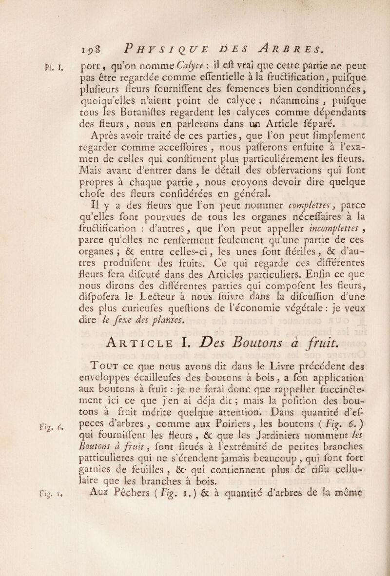 port, qu’on nomme Calyce : il eft vrai que cette partie ne peut pas être regardée comme effentielle à la fructification, puifque plufieurs fleurs fourniflent des femences bien conditionnées, quoiqu’elles n’aient point de calyce ; néanmoins , puifque tous les Botaniftes regardent les calyces comme dépendants des fleurs, nous en parlerons dans iwi Article féparé. Après avoir traité de ces parties, que l’on peut Amplement regarder comme accefifoires , nous pafferons enfuite à l’exa¬ men de celles qui conftituent plus particuliérement les fleurs. Mais avant d’entrer dans le détail des obfervations qui font propres à chaque partie , nous croyons devoir dire quelque chofe des fleurs confidérées en général. Il y a des fleurs que l’on peut nommer complètes, parce qu’elles font pourvues de tous les organes néceflaires à la fructification : d’autres, que l’on peut appeller incomplettes , parce qu’elles ne renferment feulement qu’une partie de ces organes; & entre celles-ci, les unes font ftériles, & d’au¬ tres produifent des fruits. Ce qui regarde ces différentes fleurs fera difcuté dans des Articles particuliers. Enfin ce que nous dirons des différentes parties qui compofent les fleurs, difpofera le LeCteur à nous fuivre dans la difcuffion d’une des plus curieufes queftions de l’économie végétale : je veux dire le fexe des plantes. Article I. Des Boutons à fruit. Tout ce que nous avons dit dans le Livre précédent des enveloppes écailleufes des boutons à bois, a fon application aux boutons à fruit : je ne ferai donc que rappeller fuccinCte- ment ici ce que j’en ai déjà dit ; mais la pofition des bou¬ tons à fruit mérite quelque attention. Dans quantité d’ef- peces d’arbres , comme aux Poiriers , les boutons ( Fig. 6. ) qui fourniflent les fleurs , & que les Jardiniers nomment les Boutons à fruit, font fitués à l’extrémité de petites branches particulières qui ne s’étendent jamais beaucoup , qui font fort garnies de feuilles , &/ qui contiennent plus de tiffu cellu¬ laire que les branches à bois. Aux Pêchers ( Fig. 1.) & à quantité d’arbres de la même