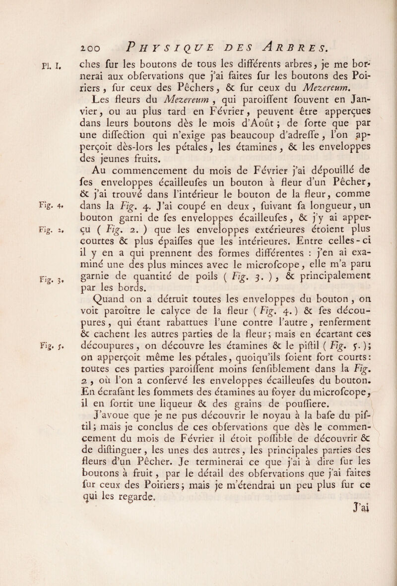 zoo PL I. Fig. 4. Fi g- 3* Physique des Arbres. ches fur les boutons de tous les différents arbres, je me bor¬ nerai aux obfervations que j’ai faites fur les boutons des Poi¬ riers , fur ceux des Pêchers , & fur ceux du Mezereum. Les fleurs du Mezereum , qui paroiffent fouvent en Jan¬ vier , ou au plus tard en Février, peuvent être apperçues dans leurs boutons dès le mois d’Àoût ; de forte que par une diffeêtion qui n’exige pas beaucoup d’adreffe , l’on ap- perçoit dès-lors les pétales, les étamines, & les enveloppes des jeunes fruits. Au commencement du mois de Février j’ai dépouillé de fes enveloppes écailleufes un bouton à fleur d’un Pêcher, Ôc j’ai trouvé dans l’intérieur le bouton de la fleur, comme dans la Fig. 4. J’ai coupé en deux, fuivant fa longueur, un bouton garni de fes enveloppes écailleufes, & j’y ai apper- çu ( Fig. 2. ) que les enveloppes extérieures étoient plus courtes & plus épaiffes que les intérieures. Entre celles-ci il y en a qui prennent des formes différentes : j’en ai exa¬ miné une des plus minces avec le microfcope, elle m’a para garnie de quantité de poils ( Fig. 3. ) , & principalement par les bords. Quand on a détruit toutes les enveloppes du bouton , on voit paroître le calyce de la fleur ( Fig. 4. ) & fes décou¬ pures , qui étant rabattues l’une contre l’autre, renferment &: cachent les autres parties de la fleur; mais en écartant ces découpures, on découvre les étamines & le piftil ( Fig. y.); on apperçoit même les pétales, quoiqu’ils foient fort courts: toutes ces parties paroiffent moins fenfiblement dans la Fig. 2 , où l’on a confervé les enveloppes écailleufes du bouton. En écrafant les fommets des étamines au foyer du microfcope, il en fortit une liqueur ôc des grains de poufliere. J’avoue que je ne pus découvrir le noyau à la bafe du pif¬ til; mais je conclus de ces obfervations que dès le commen¬ cement du mois de Février il étoit poflible de découvrir <3c de diftinguer, les unes des autres, les principales parties des fleurs d’un Pêcher. Je terminerai ce que j’ai à dire fur les boutons à fruit, par le détail des obfervations que j’ai faites fur ceux des Poiriers; mais je m’étendrai un peu plus fur ce qui les regarde.