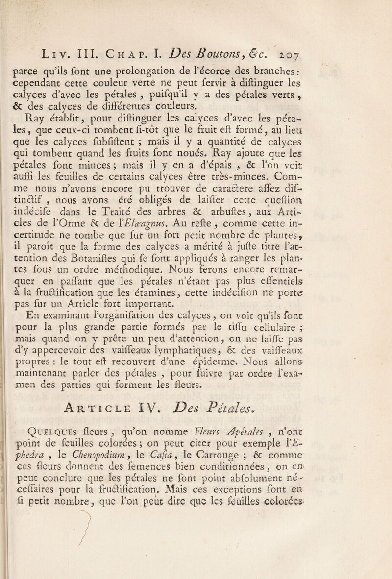 ✓ L i y. III. Ch a p. I. Des Boutons, &c. 207 parce qu'ils font une prolongation de l’écorce des branches : cependant cette couleur verte ne peut fervir à diftinguer les calyces d’avec les pétales , puifqu’il y a des pétales verts 9 & des calyces de différentes couleurs. Ray établit, pour diftinguer les calyces d’avec les péta¬ les, que ceux-ci tombent fi-tôt que le fruit eft formé, au lieu que les calyces fubfiftent ; mais il y a quantité de calyces qui tombent quand les fruits font noués. Ray ajoute que les pétales font minces ; mais il y en a d’épais , & l’on voit aufii les feuilles de certains calyces être très-minces. Com¬ me nous n’avons encore pu trouver de caractère affez dif- îinêtif , nous avons été obligés de îaifier cette queftion indécife dans le Traité des arbres & arbuftes, aux Arti¬ cles de l’Orme & de YElœagnus. Au refte , comme cette in¬ certitude ne tombe que fur un fort petit nombre de plantes? il paroît que la forme des calyces a mérité à jufte titre l’at¬ tention des Botaniftes qui fe font appliqués à ranger les plan¬ tes fous un ordre méthodique. Nous ferons encore remar¬ quer en paffant que les pétales n’étant pas plus efientiels à la fruêtification que les étamines, cette indécifion ne perte pas fur un Article fort important. En examinant l’organifation des calyces, on voit qu’ils font pour la plus grande partie formés par le tiffu cellulaire ; mais quand on y prête un peu d’attention, on ne laiffe pas d5y appercevoir des vaiffeaux lymphatiques, & des vaiffeaux propres : le tout eft recouvert d’une épiderme. Nous allons maintenant parier des pétales , pour fuivre par ordre l’exa¬ men des parties qui forment les fleurs. Article IV. Des Pétales, Quelques fleurs , qu’on nomme 'Fleurs Apétales , n’ont point de feuilles colorées ; on peut citer pour exemple l’E- phedra , le Chenopodium, le Cafta, le Carrouge ; & comme ces fleurs donnent des femences bien conditionnées, on en peut conclure que les pétales ne font point abfolument né- ceiTaires pour la fructification. Mais ces exceptions font en fi petit nombre, que l’on peut dire que les feuilles colorées
