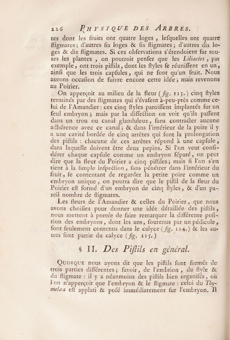 \ tes dont les fruits ont quatre loges , lefquelles ont quatre ftigmates ; d'autres fix loges & fix ftigmates ; d’autres dix lo¬ ges & dix ftigmates. Si ces obfervations s’étendoient fur tou¬ tes les plantes ^ on pourroit penfer que les Liliacées , par exemple, ont trois piftils, dont les ftyles fe réunifient en un* ainfi que les trois capfules , qui ne font qu’un fruit. Nous aurons occafion de fuivre encore cette idée ; mais revenons au Poirier. On apperçoit au milieu de la fleur ( fig. ny.) cinq ftyles terminés par des ftigmates qui s’évafent à-peu-près comme ce¬ lui de l’Amandier: ces cinq ftyles paroiflent implantés fur un feul embryon ; mais par la diffeêtion on voit qu’ils paflent dans un trou ou canal glanduleux, fans contracter aucune adhérence avec ce canal ; & dans l’intérieur de la poire il y a une cavité bordée de cinq arrêtes qui font la prolongation des piftils : chacune de ces arrêtes répond à une capfule, dans laquelle doivent être deux pépins. Si l’on veut confi- dérer chaque capfule comme un embryon féparé, on peut dire que la fleur du Poirier a cinq piftiles ; mais fi l’on s’en tient à la fimple infpeêtion , fans pénétrer dans l’intérieur du fruit, fe contentant de regarder la petite poire comme un embryon unique , on pourra dire que le piftil de la fleur du Poirier eft formé d’un embryon de cinq ftyles , & d’un pa¬ reil nombre de ftigmates. Les fleurs de l’Amandier & celles du Poirier , que nous avons choifies pour donner une idée détaillée des piftils , nous mettent à portée de faire remarquer la différente pofi- îion des embryons, dont les uns., foutenus par un pédicule, font feulement contenus dans le calyce{fig. 114.) àc les au¬ tres font partie du calyce {fig. iij.) § IL D es Piftils en général. Quoique nous ayons dit que les piftils font formés de trois parties différentes; favoir, de l’embrion , du ftyle & du ftigmate : il y a néanmoins des piftils bien organifés , ou i on n’apperçoit que l’embryon & le ftigmate : celui du 77/y- melœa eft applati & pofé immédiatement fur l'embryon. Il