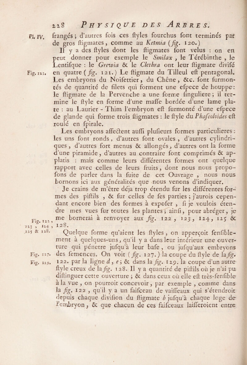 Fig, IZI* Fig. T zi 117, , 114 I25 & 128. Fig. iz7- Fig. izy. 118 Physique des Arbre s. de gros fhgmates, comme au Keimia ( fig. 120.) Il y a des ftyles dont les ftigmates font velus : on en peut donner pour exemple le Smilax , le Térébinthe , le Lentifque : le Grewia & le Clethra ont leur ftigmate divifé en quatre {fig. 121.) Le ftigmate du Tilleul eft pentagonal. Les embryons du Noifettier , du Chêne, &c. font furmom tés de quantité de filets qui forment une efpece de houppe: le ftigmate de la Pervenche a une forme finguliere ; il ter¬ mine le ftyle en forme d’une maffe bordée d’une lame pla¬ te : au Laurier - Thim l’embryon eft furmonté d’une efpece de glande qui forme trois ftigmates : le ftyle du Phafeoloides eft roulé en fpirale. Les embryons affedent aufii plufieurs formes particulières: les uns font ronds a d’autres font ovales , d’autres cylindri¬ ques , d’autres fort menus & allongés, d’autres ont la forme d’une piramide, d’autres au contraire font comprimés & ap- platis : mais comme leurs différentes formes ont quelque rapport avec celles de leurs fruits, dont nous nous propo- fons de parler dans la fuite de cet Ouvrage , nous nous bornons ici aux généralités que nous venons d’indiquer. Je crains de m’être déjà trop étendu fur les différentes for¬ mes des piftils , & fur celles de fes parties ; j’aurois cepen¬ dant encore bien des formes à expofer , fi je voulois éten¬ dre mes vues fur toutes les plantes; ainfi, pour abréger, je me bornerai à renvoyer aux fig. 122, 123, 124, 125 & ’ 128. Quelque forme qu’aient les ftyles , on apperçoit fenfible- ment à quelques-uns, qu’il y a dans leur intérieur une ouver¬ ture qui pénétré jufqu’à leur bafe , ou jufqu’aux embryons des femences. On voit {fig. 127.) la coupe du ftyle de lap^* 122. par la ligne d , e ; & dans la fig. 119. la coupe d’un autre- ftyle creux de la fig. 128. Il y a quantité de piftils où je n’ai pu diftinguer cette ouverture ; & dans ceux où elle eft très-fenfible à la vue, on pourroit concevoir, par exemple , comme dans la fig. 122 , qu'il y a un faifceau de vaiffeaux qui s’étendroit depuis chaque divifion du ftigmate b jufqu’à chaque loge de ? embryon, & que chacun de ces faifceaux laiiferoient entre