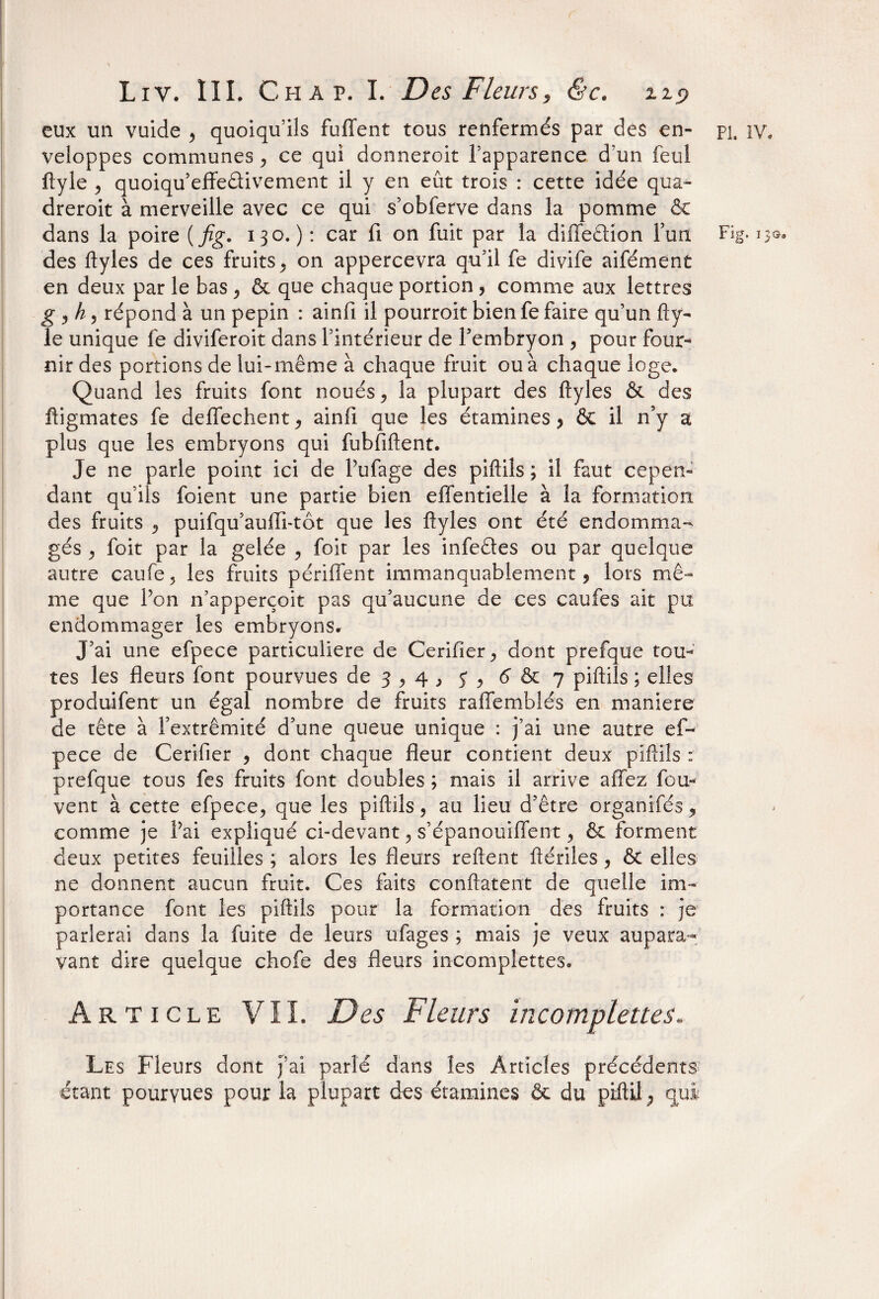 eux un vuide , quoiqu’ils fuffent tous renfermés par des en¬ veloppes communes , ce qui donneroit ftapparence d’un feul ftyle , quoiqu’effe&ivement il y en eût trois : cette idée qua- dreroit à merveille avec ce qui s’obferve dans la pomme & des ftyles de ces fruits, on appercevra qu'il fe divife aifément en deux par le bas , & que chaque portion , comme aux lettres g , h, répond à un pépin : ainfi il pourroit bienfe faire qu’un fty¬ le unique fe diviferoit dans l’intérieur de l'embryon , pour four¬ nir des portions de lui-même à chaque fruit ou à chaque loge. Quand les fruits font noués, la plupart des ftyles & des ftigmates fe deftfechent, ainfi que les étamines , & il n’y a plus que les embryons qui fubfiftent. Je ne parle point ici de Pufage des piftils ; il faut cepen¬ dant qu’ils foient une partie bien effentielle à la formation des fruits , puifqu’auffi-tôt que les ftyles ont été endomma¬ gés , foit par la gelée , foit par les infedes ou par quelque autre caufe, les fruits pétillent immanquablement, lors mê¬ me que Pon n’apperçoit pas qu’aucune de ces caufes ait pu endommager les embryons. J’ai une efpece particulière de Cerifier, dont prefque tou¬ tes les fleurs font pourvues de 3,4 , y , 6 & 7 piftils ; elles produifent un égal nombre de fruits ralfemblés en maniéré de tête à l'extrémité d’une queue unique : j’ai une autre ef¬ pece de Cerifier , dont chaque fleur contient deux piftils : prefque tous fes fruits font doubles ; mais il arrive allez fou- vent à cette efpece, que les piftils, au lieu d’être organifés, comme je Pai expliqué ci-devant, s’épanouiflent, & forment deux petites feuilles ; alors les fleurs relient ftériles, & elles ne donnent aucun fruit. Ces faits conftatent de quelle im¬ portance font les piftils pour la formation des fruits : je parierai dans la fuite de leurs ufages ; mais je veux aupara¬ vant dire quelque chofe des fleurs mcomplettes. Article VIL Des Fleurs mcomplettes. Les Fleurs dont j’ai parlé dans les Articles précédents étant pourvues pour la plupart des étamines & du piftU ; qui Pi. IV.