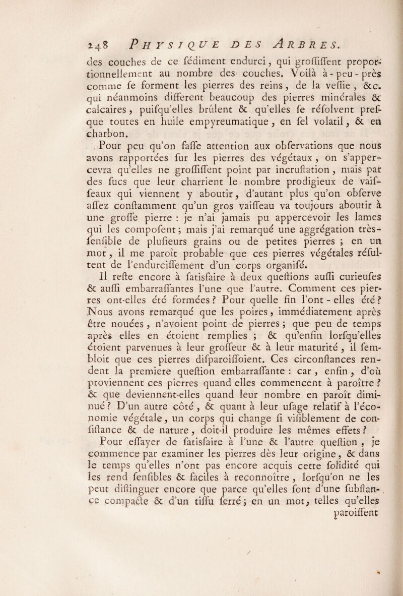 des couches de ce fédiment endurci, qui groiïiffent propor¬ tionnellement au nombre des couches. Voilà à-peu-près comme fe forment les pierres des reins, de la veffie , &c. qui néanmoins different beaucoup des pierres minérales & calcaires , puifqu’elles brûlent & qu’elles fe réfolvent pref- que toutes en huile empyreumatique , en fel volatil , & en charbon. . Pour peu qu’on faffe attention aux obfervations que nous avons rapportées fur les pierres des végétaux , on s’apper- cevra qu’elles ne groffiffent point par incruftation , mais par des fucs que leur charrient le nombre prodigieux de vaif- feaux qui viennent y aboutir , d’autant plus qu’on obferve allez conftamment qu’un gros vaiffeau va toujours aboutir à une groffe pierre : je n’ai jamais pu appercevoir les lames qui les compofent; mais j’ai remarqué une aggrégation très- fenfible de plufieurs grains ou de petites pierres ; en un mot, il me paroît probable que ces pierres végétales réful- tent de l’endurciffement d’un corps organifé. Il refte encore à fatisfaire à deux queftions auflî curieufes & aufli embarraffantes l’une que l’autre. Comment ces pier¬ res ont-elles été formées ? Pour quelle fin l’ont - elles été ? Nous avons remarqué que les poires, immédiatement après être nouées , n’avoient point de pierres ; que peu de temps après elles en étoient remplies ; & qu’enfin lorfqu’elles étoient parvenues à leur groffeur & à leur maturité , il fem- bloit que ces pierres difparcifioient. Ces circonflances ren¬ dent la première queftion embarraflante : car , enfin , d’où proviennent ces pierres quand elles commencent à paroître ? 6c que deviennent-elles quand leur nombre en paroît dimi¬ nué ? D’un autre côté, & quant à leur ufage relatif à l’éco¬ nomie végétale, un corps qui change fi vifiblement de con- liftance & de nature, doit-il produire les mêmes effets? Pour effayer de fatisfaire à l’une 6c l’autre queftion , je commence par examiner les pierres dès leur origine, ôc dans le temps qu’elles n’ont pas encore acquis cette folidité qui les rend fenfibles 6c faciles à reçonnoître , lorfqu’on ne les peut diftinguer encore que parce qu’elles font d’une fubftan-, ce compacte & d’un tifiu ferré j en un mot, telles qu’elles paroiffent