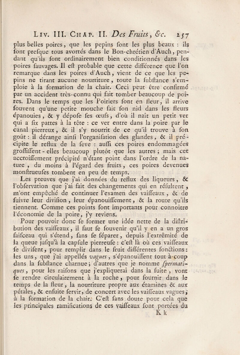 plus belles poires , que les pépins font les plus beaux : ils font prefque tous avortés dans le Bon-chrétien d’Auch, pen¬ dant qu’lis font ordinairement bien conditionnés dans les poires fauvages. Il eft probable que cette différence que Ton remarque dans les poires d’Auch^ vient de ce que les per pins ne tirant aucune nourriture y toute la fubftance s’em¬ ploie à la formation de la chair. Ceci peut être confirmé par un accident très-connu qui fait tomber beaucoup de poi¬ res. Dans le temps que les Poiriers font en fleur ^ il arrive fouvent qu’une petite mouche fait fon nid dans les fleurs épanouies, & y dépofe fes œufs y d’où il naît un petit ver qui a fix pattes à la tête : ce ver entre dans la poire par le canal pierreux ? & il s’y nourrit de ce qu’il trouve à fon goût : il dérange ainfi Porganifation des glandes, êt il pré¬ cipite le reflux de la feve : auffi ces poires endommagées groffillent - elles beaucoup plutôt que les autres ; mais cet accroiiîement précipité n’étant point dans l’ordre de la na¬ ture y du moins à Pégard des fruits y ces poires devenues monftrueufes tombent en peu de temps. Les preuves que j’ai données du reflux des liqueurs , ôt Pobfervation que j’ai fait des changements qui en réfultent % m’ont empêché de continuer l’examen des vaiffeaux ^ & de fuivre leur divifion y leur épanouiffement, & la route qu’ils tiennent. Comme ce s points font importants pour connoître l’économie de la poire, j’y reviens. Pour pouvoir donc fe former une idée nette de la diftri- bution des vaiffeaux y il faut fe fouvenir qu’il y en a un gros faifceau qui s’étend y fans fe féparer y depuis l’extrémité de la queue jufqu’à la capfule pierreufe : c’eft là où ces vaiffeaux fe divifentj pour remplir dans le fruit différentes fondions: les uns ^ que j’ai appellés vagues y s’épanouiffent tout à-coup dans la fubftance charnue ; d’autres que je nomme fpermatï- ques y pour les raifons que j’expliquerai dans la fuite , vont fe rendre circuiairement à la roche , pour fournir dans le temps de la fleur y la nourriture propre aux étamines & aux pétales y & enfuite fervir, de concert avec les vaiffeaux vagues i à la formation de la chair; C’eft fans doute pour cela que les principales ramifications de ces vaiffeaux font portées du K k