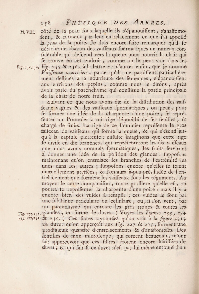 > 158 Physique des Arbres. PI. vin. côté de la peau fous laquelle ils s’épanouiffent, s’anadomo- fent , & forment par leur entrelacement ce que j’ai appellé la peau de la poire. Je dois encore faire remarquer qu’il fe détache de chacun des vaiffeaux fpermatiques un rameau con- fidérable qui defcend vers la queue pour nourrir la chair qui fe trouve en cet endroit > comme on le peut voir dans les Fig. 23^236. Fig. 2 33 & 13^, à la lettre c : d’autres enfin , que je nomme Vaiffeaux nourriciers, parce qu’ils me paroiffent particuliére¬ ment deflinés à la nourriture des femences , s’épanouiffent aux environs des pépins , comme nous le dirons > après avoir parlé du parenchyme qui conftitue la partie principale de la chair de notre fruit. Suivant ce que nous avons dit de la diftribution des vaif¬ feaux vagues ôc des vaiffeaux fpermatiques , 011 peut > pour fe former une idée de la charpente d’une poire , fe repré- fenter un Pommier à mi-tige dépouillé de fes feuilles , & chargé de fruits. La tige de ce Pommier repréfente le gros faifceau de vaiffeaux qui forme la queue, & qui s’étend juf- qu’à la capfule pierreufe : enfuite imaginons que cette tige fe divife en dix branches , qui repréfenteront les dix vaifleaux que nous avons nommés fpermatiques ; les fruits ferviront à donner une idée de la pofition des glandes : fuppofons maintenant qu’on entrelace les branches de l’extrémité les unes dans les autres ; fuppofons encore quelles fe foient mutuellement greffées , & l’on aura à-peu-près l’idée de l’en¬ trelacement que forment les vaiffeaux fous les téguments. Au moyen de cette comparaifon , toute grofliere qu’elle eft, 011 pourra fe repréfenter la charpente d’une poire : mais il y a encore bien des vuides à remplir ; ces vuides le font par une fubftance utriculaire ou cellulaire > ou, fi l’on veut ^ par un parenchyme qui entoure les gros troncs & toutes les F'g. 233,134, glandes , en forme de duvet. ( Voyez les Figures 233 , 234 127>23I# & 2 3 j. ) Ces fibres rayonnées qu’on voit à la figure 231 ; ce duvet qu’on apperçoit aux Fig. 227 & 235 , forment une prodigieufe quantité d’entrelacements & d’anaftomofes. Des lentilles de mon microfcope, qui forcent beaucoup , m’ont fait appercevoir que ces fibres étoient encore hériffées de duvet y & qui fait fi ce duvet n’eft pas lui-même entouré d’un