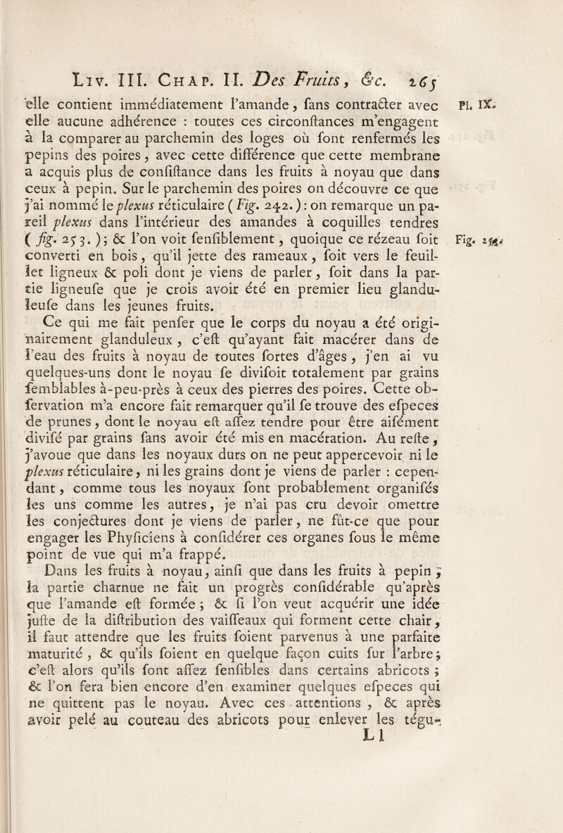 elle contient immédiatement l’amande > fans contracter avec elle aucune adhérence : toutes ces circonftances m’engagent à la comparer au parchemin des loges où font renfermés les pépins des poires > avec cette différence que cette membrane a acquis plus de confiftance dans les fruits à noyau que dans ceux à pépin. Sur le parchemin des poires on découvre ce que j’ai nommé le plexus réticulaire ( Fig. 242. ) : on remarque un pa¬ reil plexus dans l’intérieur des amandes à coquilles tendres converti en bois 5 qu’il jette des rameaux , foit vers le feuil¬ let ligneux & poli dont je viens de parler > foit dans la par¬ tie ligneufe que je crois avoir été en premier lieu glandu- leufe dans les jeunes fruits. Ce qui me fait penfer que le corps du noyau a été origi¬ nairement glanduleux > c’eft qu’ayant fait macérer dans de l’eau des fruits à noyau de toutes fortes d’âges , j’en ai vu quelques-uns dont le noyau fe divifoit totalement par grains femblables à-peu-près à ceux des pierres des poires. Cette ob- fervation m’a encore fait remarquer qu’il fe trouve des efpeces de prunes, dont le noyau eft a fiez tendre pour être aifément divifé par grains fans avoir été mis en macération. Au refte, j’avoue que dans les noyaux durs on ne peut appercevoir ni le plexus réticulaire 3 ni les grains dont je viens de parler : cepen¬ dant ? comme tous les noyaux font probablement organifés les uns comme les autres, je n’ai pas cru devoir omettre les conjectures dont je viens de parler ^ 11e fût-ce que pour engager les Phyficiens à confidérer ces organes fous le même point de vue qui m’a frappé. Dans les fruits à noyau > ainfi que dans les fruits à pépin * la partie charnue ne fait un progrès confidérable qu’après que l’amande eft formée ; & fi l’on veut acquérir une idée jufte de la diftribution des vaiffeaux qui forment cette chair, il faut attendre que les fruits foient parvenus à une parfaite maturité ^ & qu’ils foient en quelque façon cuits fur l’arbre ; c’eft alors qu’ils font allez fenfibles dans certains abricots ; <ôc l’on fera bien encore d’en examiner quelques efpeces qui ne quittent pas le noyau. Avec ces - attentions , & après avoir pelé au couteau des abricots pour enlever les tégu- • “ ' Li Pi. ix.