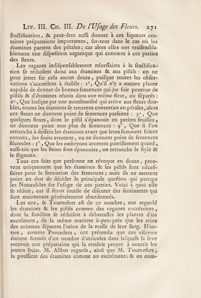 fructification , & peut-être auffi donner à ces liqueurs cer¬ taines préparations importantes , fur-tout dans le cas où les étamines partent des pétales; car alors elles ont vraifembla- blement une difpofition organique qui convient à ces parties des fleurs. Les organes indifpenfablement nécefîaires à la fruQi fi ca¬ tion fe réduifent donc aux étamines & aux piftils : on ne peut jetter fur cela aucun doute , puifque toutes les obfer- varions s’accordent à établir : i°, Qu’il n’y a aucune plante capable de donner de bonnes femences qui [ne foit pourvue de piftils & d’étamines réunis dans une même fleur, ou féparés : 2°, Que lorfque par une monftruofité qui arrive aux fleurs dou¬ bles, toutes les étamines fe trouvent converties en pétales, alors ces fleurs ne donnent point de femences parfaites : 3% Que quelques fleurs, dont le piftil s’épanouit en petites feuilles * ne donnent point non plus de femences : 40 , Que fi I on retranche à deffein les étamines avant que leurs fommets foient ouverts , les fruits avortent, ou ne donnent point de femences fécondes : J° , Que les embryons avortent pareillement quand , auffi-tôt que les fleurs font épanouies, on retranche le ftyie ÔC le ftigmate. Tous ces faits que perfonne ne révoque en doute, prou¬ vent uniquement que les étamines & les piftils font nécef- faires pour la formation des femences ; mais ils ne mettent point en état de décider la principale queftion qui partage les Naturaliftes fur l’ufage de ces parties. Voici à quoi elle fe réduit, car il feroit inutile de difcuter des fentiments qui font maintenant généralement abandonnés. Les uns, & Tournefort eft de ce nombre, ont regardé les étamines & les piftils comme des organes excrétoires, dont la fondion fe réduifoit à débarraffer les plantes d’un excrément, de la même maniéré à-peu-près que les reins des animaux féparent l’urine de la mafTe de leur fang. D’au¬ tres , comme Pontedera , ont prétendu que ces vifceres étoient formés d’un nombre d’utricules dans lefquels la feve recevoir une préparation qui la rendoit propre à nourrir les jeunes fruits. M. Alfton regarde, ainfi que M. Tournefort5 la pouffiere des étamines comme un excrément? & en coin-