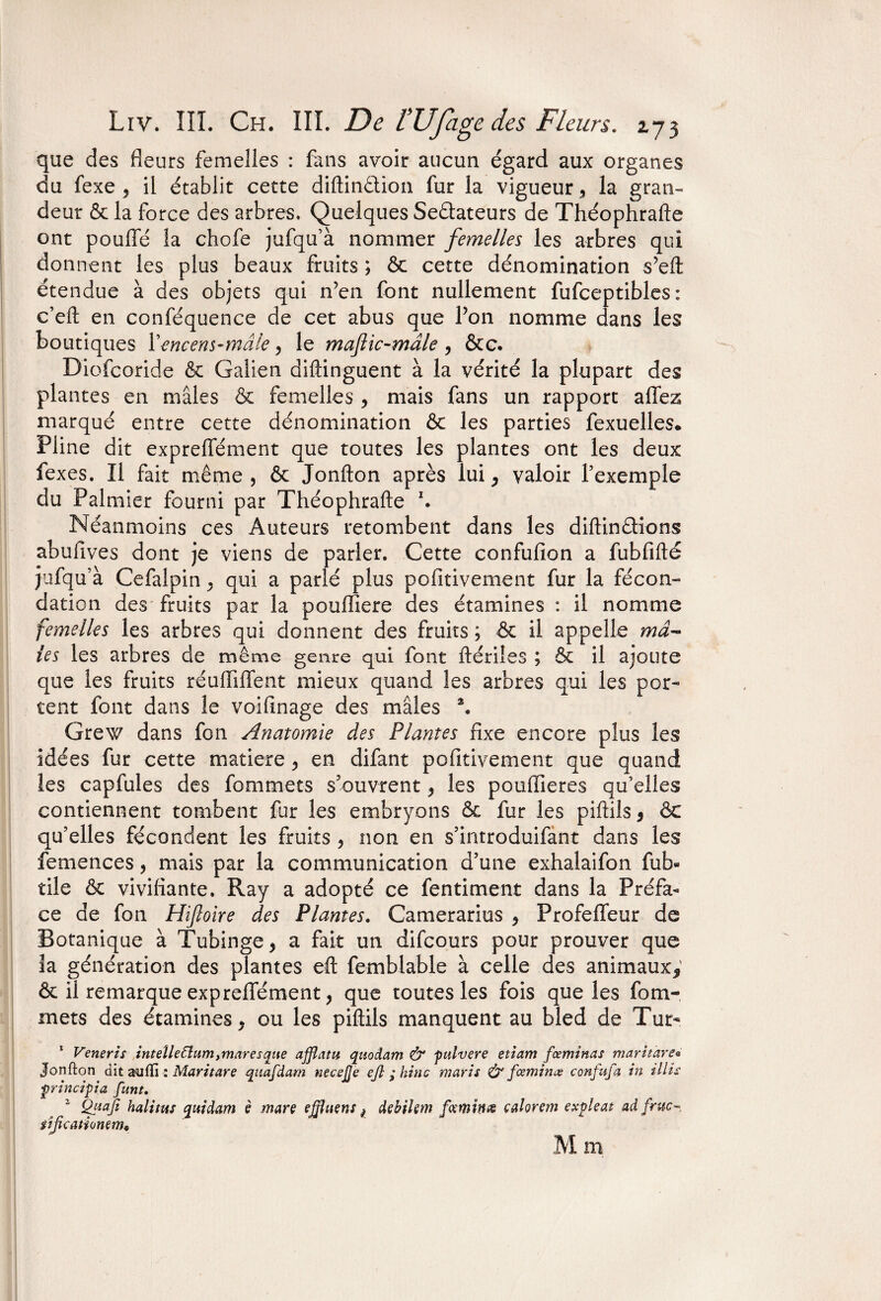 que des fleurs femelles : fans avoir aucun égard aux organes du fexe , il établit cette diftin&ion fur la vigueur 9 la gran¬ deur & la force des arbres. Quelques Sedateurs de Théophrafte ont pouffé la chofe jufqu’à nommer femelles les arbres qui donnent les plus beaux fruits ; ôc cette dénomination s’eft étendue à des objets qui n’en font nullement fufceptibles : c’eft en conféquence de cet abus que l’on nomme dans les boutiques l'encens-mâle, le maflic-mâle , &c. Diofcoride & Galien diftinguent à la vérité la plupart des plantes en mâles & femelles , mais fans un rapport affez marqué entre cette dénomination & les parties fexuelles. Pline dit expreffément que toutes les plantes ont les deux fexes. Il fait même, ôc Jonfton après lui ^ valoir l’exemple du Palmier fourni par Théophrafte h Néanmoins ces Auteurs retombent dans les diftindions abufives dont je viens de parler. Cette confufion a fubflfté jufqu’à Cefalpin . qui a parlé plus pofitivement fur la fécon¬ dation des fruits par la pouffiere des étamines : il nomme femelles les arbres qui donnent des fruits ; ôc il appelle mâ¬ les les arbres de même genre qui font ftériîes ; & il ajoute que les fruits réuffiffent mieux quand les arbres qui les por¬ tent font dans le voifinage des mâles \ Grew dans fon Ayiatomie des Plantes fixe encore plus les idées fur cette matière 9 en difant pofitivement que quand les capfules des fommets s’ouvrent, les pouflieres qu’elles contiennent tombent fur les embryons & fur les piftils 9 ôc qu’elles fécondent les fruits , non en s’introduifànt dans les femences, mais par la communication d’une exhalaifon fub« tile ôc vivifiante. Ray a adopté ce fentiment dans la Préfa¬ ce de fon Hiftoire des Plantes. Camerarius 9 Profeffeur de Botanique à Tubinge, a fait un difcours pour prouver que la génération des plantes eft femblable à celle des animaux*' ôc il remarque expreffément, que toutes les fois que les fom¬ mets des étamines y ou les piftils manquent au bled de Tur- 1 Veneris intellettumymaresaue afflatu quodam & pulvere etiam faminas maritare« Jonfton dit a^jfti : Maritare quafdam necejje ejl ; hinc maris & famine? confafa in illis principia fant. Quafi halitus quidam è mare effluent ^ dehilem famines calorem expleat ad fruc-, tîficationem. M m