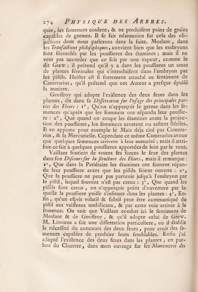 quie, les femences coulent, & ne produifent point de grains capables de germer. Il fe fait néanmoins fur cela des ob- jeÔions dont nous parlerons dans la fuite. Morlant , dans les Tranfallions philofophiques, convient bien que les embryons font fécondés par les poufiieres des étamines ; mais il ne veut pas accorder que ce foit par une vapeur ^ comme le dit Grew ; il prétend qu’il y a dans les poullieres un amas de plantes féminales qui s’introduifent dans l’embryon par les piftils. Heifter eft fi fortement attaché au fentiment de Camerarius, qu’il prétend que cet Auteur a prefque épuifé la matière. Geoffroy qui adopte l’exiftence des deux fexes dans les plantes ? dit dans fa Dijjertation fur Puf âge des principales par¬ ties des Heurs : i°, Qu’on n’apperçoit le germe dans les fe¬ mences qu’après que les fommets ont répandu leur poufiie- re : 2°, Que quand on coupe les étamines avant la projec¬ tion des poufiieres, les femences avortent ou relient ftériles* 11 en apporte pour exemple le Maïs déjà cité par Camera¬ rius , & la Mercurielle. Cependant ce même Camerarius avoue que quelques femences arrivent à leur maturité ; mais il attri¬ bue ce fait à quelques poufiieres apportées de loin parle vent* Vaillant foutient de toutes fes forces le fexe des plantes dans fon Difcoursfur la fruBure des Fleurs, mais il remarque: i°, Que dans la Pariétaire les étamines ont fouvent répan¬ du leur poufiiere avant que les piftils foient ouverts : 2°, Que la poufiiere ne peut pas parvenir jufqu’à l’embryon par le piftil, lequel fouvent n’eft pas creux : 30, Que quand les piftils font creux , on n’apperçoit point d’ouverture par la¬ quelle la poufiiere puiffe s’infinuer dans les plantes : 4% En¬ fin , qu’un efprit volatil & fubtil peut être communiqué du piftil aux vaifîeaux umbilicaux, & par cette voie arriver à la femence. On voit que Vaillant combat ici le fentiment de Morlant & de Geoffroy , & qu’il adopte celui de Grewv M. Linnæus a fait une diflertation particulière, où il établit la néceffité du concours des deux fexes , pour avoir des fe¬ mences capables de produire leurs femblables. Enfin j’ai adopté l’exiftence des deux fexes dans les plantes , en par¬ lant du Chanvre, dans mon ouvrage fur les Manœuvres des