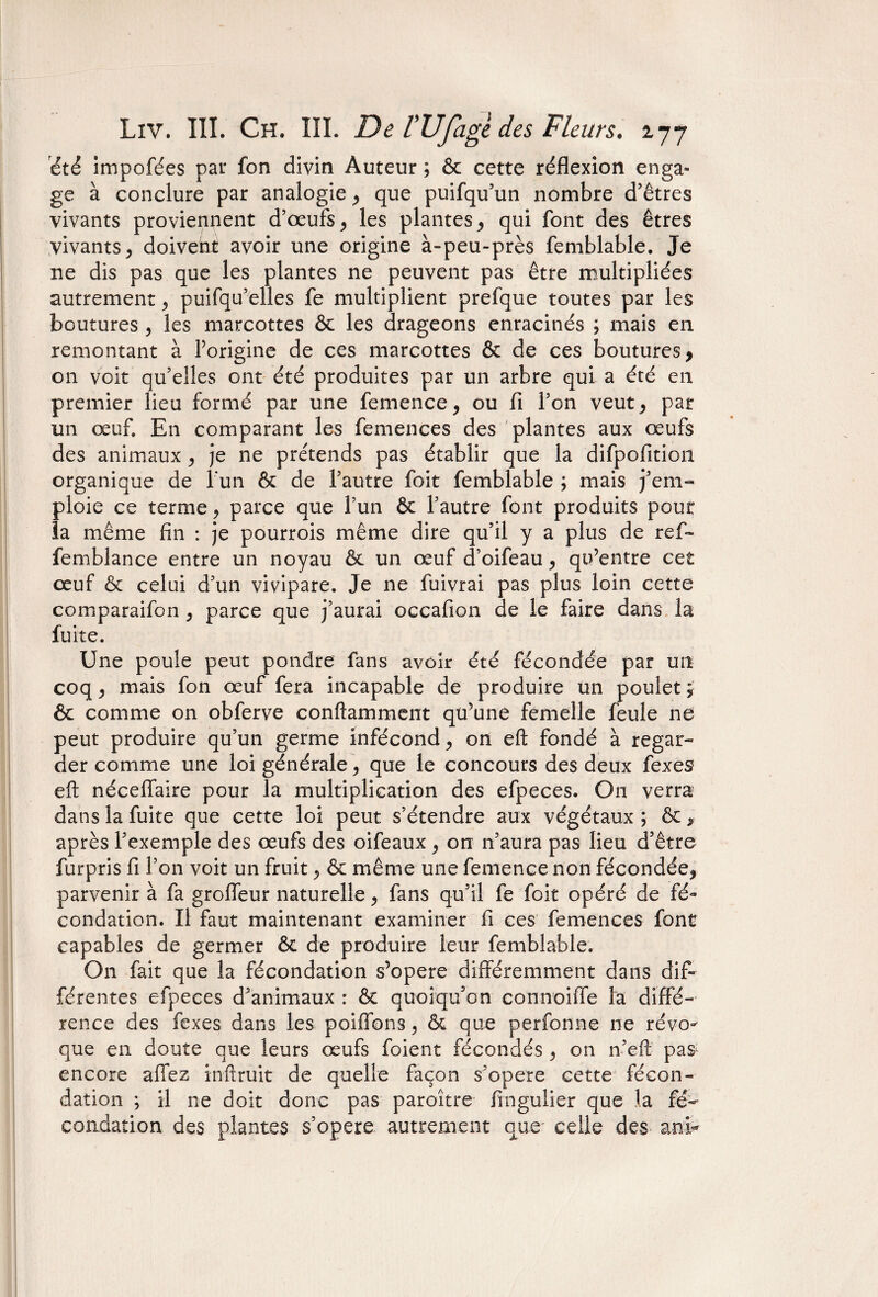 été impofées pat* fon divin Auteur ; & cette réflexion enga¬ ge à conclure par analogie * que puifqu’un nombre d’êtres vivants proviennent d’œufs * les plantes* qui font des êtres vivants, doivent avoir une origine à-peu-près femblable. Je ne dis pas que les plantes ne peuvent pas être multipliées autrement * puifqu’elles fe multiplient prefque toutes par les boutures * les marcottes & les drageons enracinés ; mais en remontant à forigine de ces marcottes & de ces boutures * on voit quelles ont été produites par un arbre qui a été en premier lieu formé par une femence * ou fi l’on veut* pat un œuf. En comparant les femences des plantes aux œufs des animaux* je ne prétends pas établir que la difpofition organique de l'un & de l’autre foit femblable ; mais j’em¬ ploie ce terme, parce que l’un & l’autre font produits pour îa même fin : je pourrois même dire qu’il y a plus de ref- femblance entre un noyau & un œuf d’oifeau * qu’entre cet œuf & celui d’un vivipare. Je ne fuivrai pas plus loin cette comparaifon * parce que j’aurai occafion de le faire dans la fuite. Une poule peut pondre fans avoir été fécondée par un coq * mais fon œuf fera incapable de produire un poulet ; & comme on obferve conftamment qu’une femelle feule ne peut produire qu’un germe infécond* on eft fondé à regar¬ der comme une loi générale* que le concours des deux fexes eft néceffaire pour la multiplication des efpeces. On verra dans la fuite que cette loi peut s’étendre aux végétaux ; & * après l’exemple des œufs des oifeaux * on n’aura pas lieu d’être furpris fi l’on voit un fruit* & même une femence non fécondée* parvenir à fa grofleur naturelle * fans qu’il fe foit opéré de fé¬ condation. Il faut maintenant examiner fi ces femences font capables de germer & de produire leur femblable. O11 fait que la fécondation s’opère différemment dans dif¬ férentes efpeces d’animaux : & quoiqu’on connoiffe fa diffé¬ rence des fexes dans les poifions > & que perfonne ne révo¬ que en doute que leurs œufs foient fécondés * on n’eft pa& encore affez inftruit de quelle façon s’opère cette fécon¬ dation ; il ne doit donc pas paroître fingulier que la fé¬ condation des plantes s’opère autrement que* celle des an b