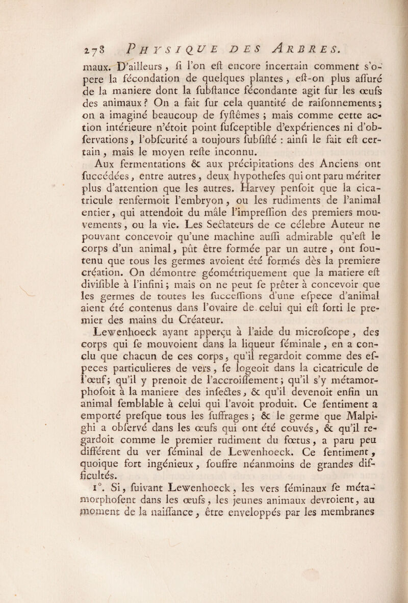 maux. D’ailleurs , fi Ion eft encore incertain comment s’o¬ père la fécondation de quelques plantes , eft-on plus affuré de la maniéré dont la fubftance fécondante agit fur les œufs des animaux ? On a fait fur cela quantité de raifonnements ; on a imaginé beaucoup de fyftêmes ; mais comme cette ac¬ tion intérieure n’étoit point fufceptible d’expériences ni d’ob- fervations, l’obfcurité a toujours fubfifté : ainfi le fait eft cer¬ tain , mais le moyen refte inconnu. Aux fermentations & aux précipitations des Anciens ont fuccédées, entre autres, deux hypothefes qui ont paru mériter plus d’attention que les autres. Harvey penfoit que la cica- tricule renfermoit l’embryon , ou les rudiments de l’animal entier , qui attendoit du mâle l’impreffion des premiers mou¬ vements , ou la vie. Les Seélateurs de ce célébré Auteur ne pouvant concevoir qu’une machine auffî admirable qu’eft le corps d’un animal, pût être formée par un autre , ont fou- tenu que tous les germes avoient été formés dès la première création. On démontre géométriquement que la matière eft divifible à l’infini ; mais on ne peut fe prêter à concevoir que les germes de toutes les fucceiTions d’une efpece d’animal aient été contenus dans l’ovaire de. celui qui eft forti le pre¬ mier des mains du Créateur. Lewenhoeck ayant apperçu à l’aide du microfcope, des corps qui fe mouvoient dans la liqueur féminale, en a con¬ clu que chacun de ces corps, qu’il regardoit comme des ef- peces particulières de vers, fe logeoit dans la cicatricule de l’œuf ; qu’il y prenoit de l’accroiffement ; qu’il s’y métamor- phofoit à la maniéré des infeêles, & qu’il devenoit enfin un animal femblable à celui qui l’avoit produit. Ce fentiment a emporté prefque tous les fuffrages ; & le germe que Malpi- ghi a obfervé dans les œufs qui ont été couvés , & qu’il re¬ gardoit comme le premier rudiment du fœtus, a paru peu différent du ver féminal de Lewenhoeck. Ce fentiment, quoique fort ingénieux, fouffre néanmoins de grandes dif¬ ficultés. i°. Si, fuivant Lewenhoeck, les vers féminaux fe méta- morphofent dans les œufs, les jeunes animaux devroient, au moment de la naiffance, être enveloppés par les membranes