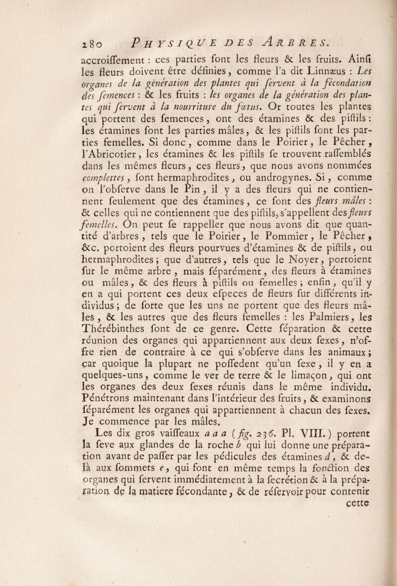 accroiffement : ces parties font les fleurs & les fruits. Ainfi les fleurs doivent être définies, comme l’a dit Linnæus : Les organes de la génération des plantes qui fervent à la fécondation des femences : & les fruits : les organes de la génération des plan¬ tes qui fervent à la nourriture du fœtus. Or toutes les plantes qui portent des femences, ont des étamines & des piftils : les étamines font les parties mâles, & les piftils font les par¬ ties femelles. Si donc, comme dans le Poirier, le Pêcher, l’Abricotier, les étamines & les piftils fe trouvent raflemblés dans les mêmes fleurs, ces fleurs, que nous avons nommées ccmplettes, font hermaphrodites , ou androgynes. Si, comme on l’obferve dans le Pin , il y a des fleurs qui ne contien¬ nent feulement que des étamines , ce font des fleurs males : & celles qui ne contiennent que des piftils, s’appellent des fleurs femelles. On peut fe rappeller que nous avons dit que quan¬ tité d’arbres, tels que le Poirier, le Pommier, le Pêcher, &c. portoient des fleurs pourvues d’étamines & de piftils, ou hermaphrodites; que d’autres, tels que le Noyer, portoient fur le même arbre, mais féparément, des fleurs à étamines ou mâles, & des fleurs à piftils ou femelles ; enfin , qu il y en a qui portent ces deux efpeces de fleurs fur différents in¬ dividus ; de forte que les uns ne portent que des fleurs mâ¬ les , & les autres que des fleurs femelles : les Palmiers, les Thérébinthes font de ce genre. Cette féparation & cette réunion des organes qui appartiennent aux deux fexes, n’of¬ fre rien de contraire à ce qui s’obferve dans les animaux; car quoique la plupart ne poffedent qu’un fexe, il y en a quelques-uns, comme le ver de terre & le limaçon, qui ont les organes des deux fexes réunis dans le même individu. Pénétrons maintenant dans l’intérieur des fruits, & examinons féparément les organes qui appartiennent à chacun des fexes. Je commence par les mâles. Les dix gros vaiffeaux aaa (fig. 236. PL VIII.) portent la feve aux glandes de la roche b qui lui donne une prépara¬ tion avant de paffer par les pédicules des étamines d9 ôc de¬ là aux fommets e 9 qui font en même temps la fonction des organes qui fervent immédiatement à la fecrétion <Sc à la prépa¬ ration de la matière fécondante, & de réfervoir pour contenir cette