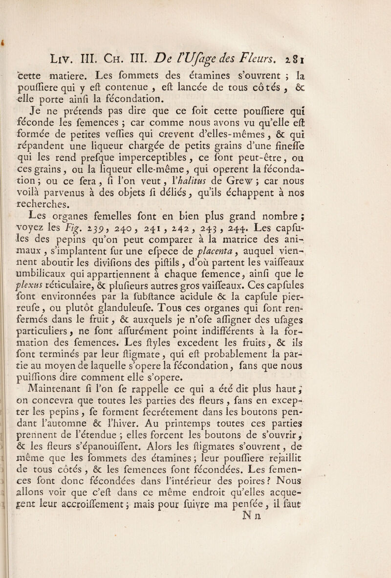 cette matière. Les fommets des étamines s’ouvrent ; la pcufliere qui y eft contenue , eft lancée de tous côtés , ôc elle porte ainfi la fécondation. Je ne prétends pas dire que ce folt cette poulTiere qui féconde les femences ; car comme nous avons vu qu’elle eft formée de petites velïies qui crevent d’elles-mêmes , ôc qui répandent une liqueur chargée de petits grains d’une fineffe qui les rend prefque imperceptibles, ce font peut-être, ou ces grains, ou la liqueur elle-même, qui opèrent la féconda¬ tion ; ou ce fera , fi l’on veut, Yhalitus de Grew ; car nous voilà parvenus à des objets fi déliés, qu’ils échappent à nos recherches. Les organes femelles font en bien plus grand nombre ; voyez les Fig. 139, 240, 241 , 242, 243 , 244. Les capfu- les des pépins qu’on peut comparer à la matrice des ani¬ maux , s’implantent fur une efpece de placenta, auquel vien¬ nent aboutir les divifions des piftils , d’où partent les vaiffeaux umbilicaux qui appartiennent à chaque femence, ainfi que le plexus réticulaire, & plufieurs autres gros vaiffeaux. Ces capfules font environnées par la fubftance acidulé ôc la capfuîe pier- reufe, ou plutôt glanduleufe. Tous ces organes qui font ren¬ fermés dans le fruit, ôc auxquels je n’ofe aftigner des ufages particuliers, ne font aiïùrément point indifférents à la for¬ mation des femences. Les ftyles excédent les fruits, ôc ils font terminés par leur ftigmate, qui eft probablement la par¬ tie au moyen de laquelle s’opère la fécondation, fans que nous puiflions dire comment elle s’opère. Maintenant fi l’on fe rappelle ce qui a été dit plus haut^ on concevra que toutes les parties des fleurs , fans en excep¬ ter les pépins, fe forment fecrétement dans les boutons pen¬ dant l’automne ôc. l’hiver. Au printemps toutes ces parties prennent de l’étendue ; elles forcent les boutons de s’ouvrir, ôc les fleurs s’épanouiffent. Alors les ftigmates s’ouvrent, de même que les fommets des étamines ; leur pouflîere rejaillit de tous côtés , ôc les femences font fécondées. Les femen¬ ces font donc fécondées dans l’intérieur des poires? Nous allons voir que c’eft dans ce même endroit qu’elles acque- |ent leur accroiffement ; mais pour fuiyre ma penfée, il faut