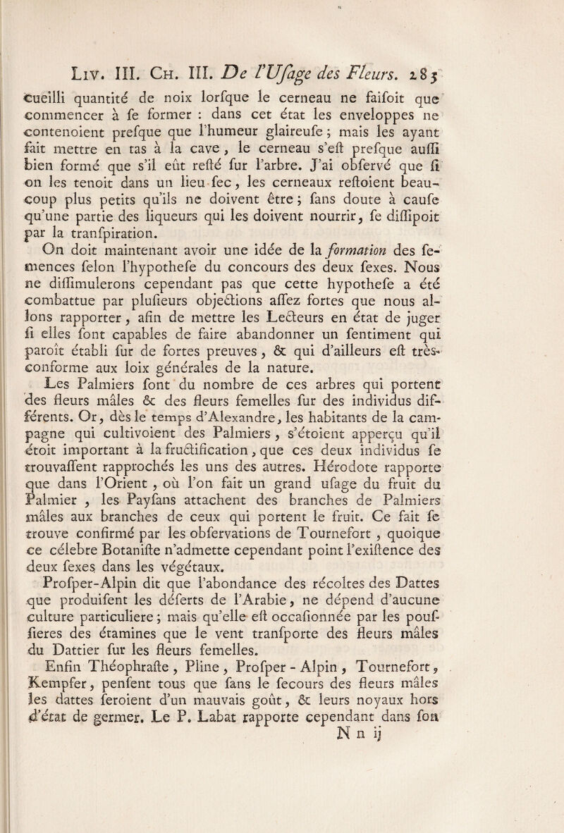 cueilli quantité de noix lorfque le cerneau ne faifoit que commencer à fe former : dans cet état les enveloppes ne contenaient prefque que l’humeur glaireufe ; mais les ayant fait mettre en tas à la cave , le cerneau s’eft prefque auffi bien formé que s’il eût refté fur l’arbre. J’ai obfervé que II on les tenoit dans un lieu fec , les cerneaux reftoient beau¬ coup plus petits qu’ils ne doivent être ; fans doute à caufe qu’une partie des liqueurs qui les doivent nourrir, fe diffipoit par la tranfpiration. On doit maintenant avoir une idée de la formation des fe- mences félon l’hypothefe du concours des deux fexes. Nous ne diffimulerons cependant pas que cette hypothefe a été combattue par plufeurs objections allez fortes que nous al¬ lons rapporter , afin de mettre les LeCteurs en état de juger fi elles font capables de faire abandonner un fentiment qui paroît établi fur de fortes preuves , & qui d’ailleurs eft très- conforme aux loix générales de la nature. Les Palmiers font du nombre de ces arbres qui portent des fleurs mâles êc des fleurs femelles fur des individus dif¬ férents. Or, dès le temps d’Alexandre * les habitants de la cam¬ pagne qui cultivoient des Palmiers , s’étoient apperçu qu’il ctoit important à la fructification, que ces deux individus fe trouvaient rapprochés les uns des autres. Hérodote rapporte que dans l’Orient , 011 l’on fait un grand ufage du fruit du Palmier , les Payfans attachent des branches de Palmiers mâles aux branches de ceux qui portent le fruit. Ce fait fe trouve confirmé par les obfervations de Tournefort , quoique ce célébré Botanifte n’admette cependant point Fexiftence des deux fexes dans les végétaux. Profper-Alpin dit que l’abondance des récoltes des Dattes que produifent les déferts de l’Arabie, ne dépend d’aucune culture particulière ; mais qu’elle eft occafionnée par les pouf fieres des étamines que le vent tranfporte des fleurs mâles du Dattier fur les fleurs femelles. Enfin Théophrafte , Pline, Profper - Alpin , Tournefort 9 Kempfer, penfent tous que fans le fecours des fleurs mâles îes dattes feroient d’un mauvais goût, & leurs noyaux hors d’état de germer. Le P, Labat rapporte cependant dans fou N ü ij