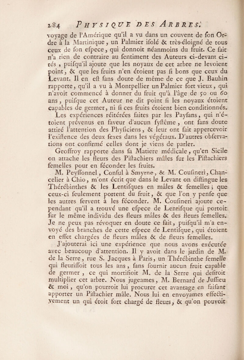 z 84 Physique des A es res. voyage de l’Amérique qu’il a vu dans un couvent de fon Or¬ dre à la Martinique , un Palmier ifolé & très-éloigné de tous ceux de fon efpece, qui donnoit néanmoins du fruit. Ce fait n’a rien de contraire au fentiment des Auteurs ci-devant ci¬ tés , puifqu’il ajoute que les noyaux de cet arbre ne levoient point j & que les fruits n’en étoient pas fi bons que ceux du Levant. Il en eft fans doute de même de ce que J. Bauhin rapporte > qu’il a vu à Montpellier un Palmier fort vieux, qui n’avoit commencé à donner du fruit qu’à l’âge de jo ou 60 ans , puifque cet Auteur ne dit point fi les noyaux étoient capables de germer, ni fi ces fruits étoient bien conditionnés» Les expériences réitérées faites par les Payfans, qui n’é- toient prévenus en faveur d’aucun fyflême , ont fans doute attiré l’attention des Phyficiens, & leur ont fait appercevoir l’exiftence des deux fexes dans les végétaux. D’autres obferva- lions ont confirmé celles dont je viens de parler. Geoffroy rapporte dans fa Matière médicale, qu’en Sicile on attache les fleurs des Piftachiers mâles fur les Piftachiers femelles pour en féconder les fruits. M. Peyffonnel , Conful à Smyrne, & M. Coufmeri ^ Chan¬ celier à Chio, m’ont écrit que dans le Levant on diftingue les iThérébinthes & les Lentifques en mâles & femelles ; que ceux-ci feulement portent du fruit * & que Ton y penfe que les autres fervent à les féconder. M. Coufineri ajoute ce¬ pendant qu’il a trouvé une efpece de Lentifque qui portoit fur le même individu des fleurs mâles & des fleurs femelles. Je ne peux pas révoquer en doute ce fait ^ puifqu’il m’a en¬ voyé des branches de cette efpece de Lentifque, qui étoient en effet chargées de fleurs mâles & de fleurs femelles. J’ajouterai ici une expérience que nous avons exécutée avec beaucoup d’attention. Il y avoit dans le jardin de M. de la Serre, rue S. Jacques à Paris, un Thérébinthe femelle qui fleuriffoit tous les ans , fans fournir aucun fruit capable de germer , ce qui mortifioit M. de la Serre qui defiroit multiplier cet arbre. Nous jugeâmes, M. Bernard de Juflieu ôc moi, qu’on pourroit lui procurer cet avantage en faifant apporter un Piftachier mâle. Nous lui en envoyâmes effeêti- Vement un qui étoit fort chargé de fleurs, & qu’on pouyoit