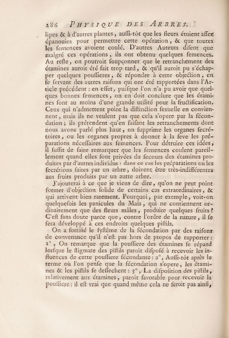 lipes & à d’autres plantes, aulîx-tôt que les fleurs étoient allez épanouies pour permettre cette opération , & que toutes les femençes avoient coulé. D’autres Auteurs difent que malgré ces opérations , ils ont obtenu quelques femençes. Au relie, on pourroit foupçonner que le retranchement des étamines auroit été fait trop tard , & qu’il auroit pu s’échap¬ per quelques pouflieres , & répondre à cette objection , eu fe fervant des autres raifons qui ont été rapportées dans l’Ar¬ ticle précédent : en effet, puifque Ton n’a pu avoir que quel¬ ques bonnes femençes , on en doit conclure que les étami¬ nes font au moins d’une grande utilité pour la fructification. Ceux qui n’admettent point la diftinétion fexuelle en convien¬ nent , mais ils ne veulent pas que cela s’opère par la fécon¬ dation ; iis prétendent qu’en faifant les retranchements dont nous avons parlé plus haut, on fupprime les organes fecré- toires , ou les organes propres à donner à la feve les pré¬ parations néceffaires aux femençes. Pour détruire ces idées, il fuffit de faire remarquer que les femençes coulent pareil¬ lement quand elles font privées du fecours des étamines pro¬ duites par d’autres individus : dans ce cas les préparations ou les fecrétions faites par un arbre, doivent être très-indifférentes aux fruits produits par un autre arbre. J’ajouterai à ce que je viens de dire, qu’on ne peut point former a’objeétion folide de certains cas extraordinaires, & qui arrivent bien rarement. Pourquoi, par exemple, voit-on quelquefois les panicules du Maïs, qui ne contiennent or¬ dinairement que des fleurs mâles , produire quelques fruits ? C’eft fans doute parce que, contre l’ordre de la nature, il fe fera développé à ces endroits quelques piftils. On a fortifié le fyftême de la fécondation par des raifons de convenance qu’il n’eft pas hors de propos de rapporter : i , On remarque que la poulfiere des étamines fe répand lorfque le fligmate des piflils paroît difpofé à recevoir les in¬ fluences de cette poufliere fécondante : 2°, Auffi-tôt après le terme ou l’on penfe que la fécondation s’opère, les étami¬ nes & les piflils fe deffechent : 30, La difpofition des piflils, relativement aux étamines, paroît favorable pour recevoir la p enfiler e : il eft vrai que quand même cela ne fer oit pas ainfi.