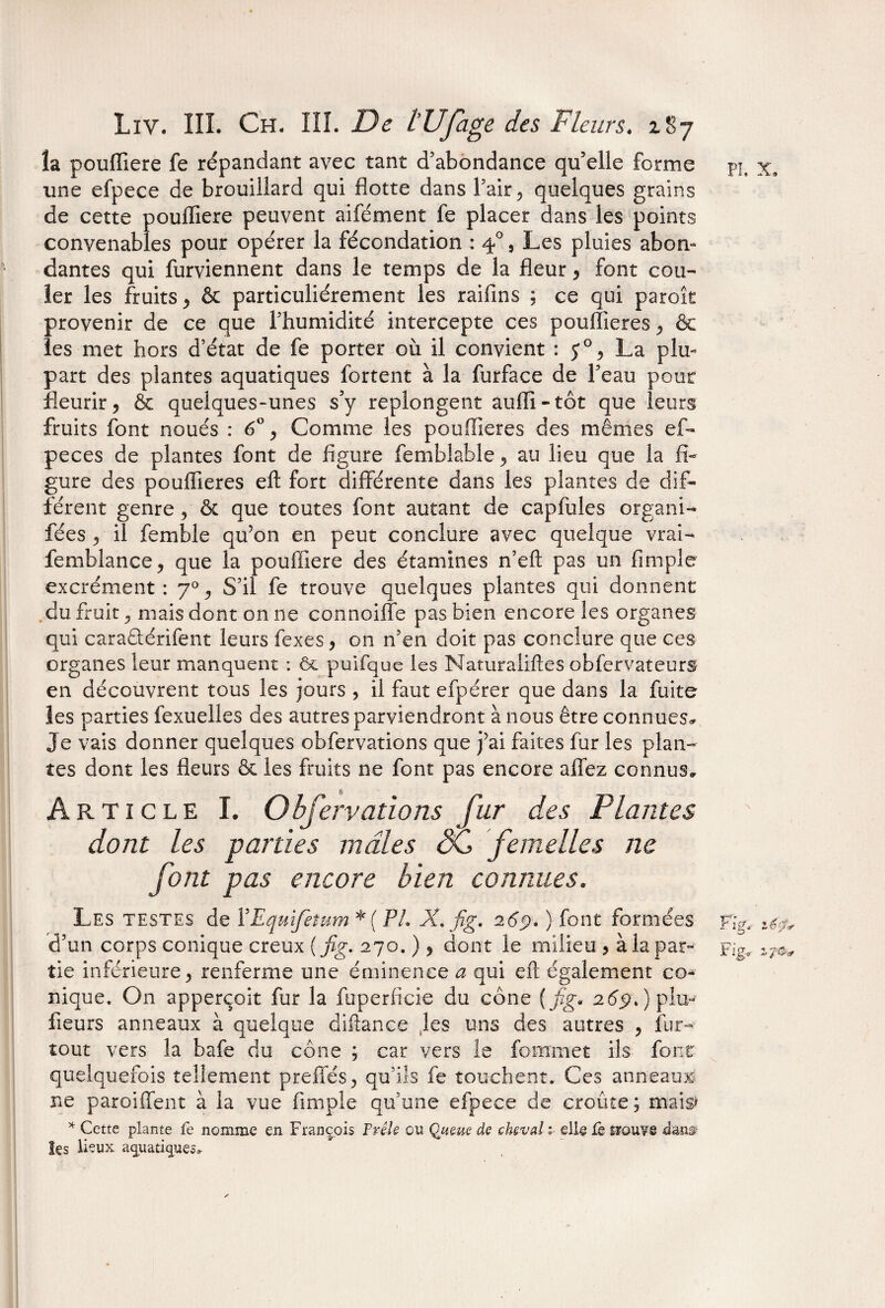la poufliere fe répandant avec tant d’abondance qu’elle forme une efpece de brouillard qui flotte dans l’air, quelques grains de cette poufliere peuvent aifément fe placer dans les points convenables pour opérer la fécondation : 4% Les pluies abon¬ dantes qui furviennent dans le temps de la fleur , font cou¬ ler les fruits , & particuliérement les raifins ; ce qui paroît provenir de ce que l’humidité intercepte ces pouflieres , & les met hors d’état de fe porter où il convient : La plu¬ part des plantes aquatiques fortent à la furface de l’eau pour fleurir, & quelques-unes s’y replongent auffî - tôt que leurs fruits font noués : 6°, Comme les pouflieres des mêmes ef- peces de plantes font de figure femblable, au lieu que la fi¬ gure des pouflieres eft fort différente dans les plantes de dif¬ férent genre , ôc que toutes font autant de capfules organi- fées , il femble qu’on en peut conclure avec quelque vrai- femblance, que la poufliere des étamines n’eft pas un Ample excrément : 70 ^ S’il fe trouve quelques plantes qui donnent du fruit c) mais dont on ne connoilîe pas bien encore les organes qui caraÊlérifent leurs fexes, on n’en doit pas conclure que ces organes leur manquent : & puifque les Naturaiiftes obfervateurs en découvrent tous les jours , il faut efpérer que dans la fuite les parties fexuelles des autres parviendront à nous être connues^ Je vais donner quelques obfervations que j’ai faites fur les plan¬ tes dont les fleurs & les fruits ne font pas encore aflez connus. Article I. Obfervations fur des Plantes dont les parties mâles <5C femelles ne font pas encore bien connues. Les testes de VEquifetum *( P/. X. fig. 269* ) font formées d’un corps conique creux (fig. 270. ), dont le milieu , à la par¬ tie inférieure, renferme une éminence a qui eft également co¬ nique, On apperçoit fur la fuperficie du cône (fig* 26p. ) plu- fleurs anneaux à quelque diftance les uns des autres , fur- tout vers la bafe du cône ; car vers le fommet ils font quelquefois tellement preffés, qu’ils fe touchent. Ces anneaux ne paroiflent à la vue Ample qu’une efpece de croûte; mais* * Cette plante fe nomme en François Frêle ou Queue de cheval i elle Fè flrouve les lieux aquatiques»