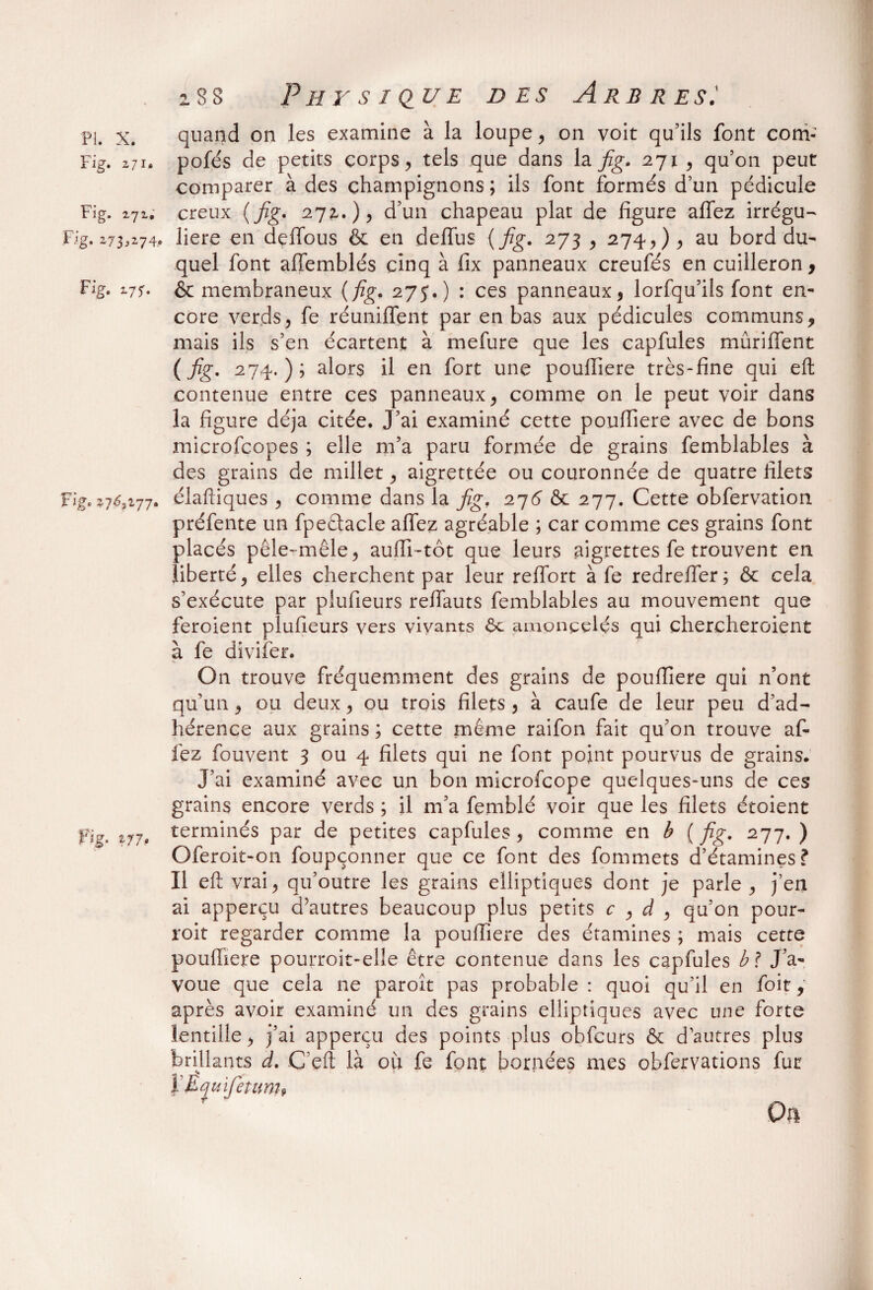 Fig. z 71» Fig. 271, Fig. 273,274. Fig. 177. Fig. 27^3277. Fig. 2/7. 288 Physique des Arbres: quand on les examine à la loupe, on voit qu’ils font corri- pofés de petits corps, tels que dans la fig. 271 , qu’on peut comparer à des champignons; ils font formés d’un pédicule creux (fig. 272.), d’un chapeau plat de figure aflez irrégu¬ lière en defibus & en delïiis {fig. 273 , 274, ) , au bord du- quel font affemblés cinq à fix panneaux creufés en cuilleron , & membraneux {fig. 275*.) : ces panneaux , lorfqu’ils font en¬ core verds, fe réunifient par en bas aux pédicules communs, mais ils s’en écartent à mefure que les capfules mûriflent (fig. 274.); alors il en fort une pouflîere très-fine qui eft contenue entre ces panneaux, comme on le peut voir dans la figure déjà citée. J’ai examiné cette poufiiere avec de bons microfcopes ; elle m’a paru formée de grains femblables à des grains de millet, aigrettée ou couronnée de quatre filets éiaftiques , comme dans la fig. 276 & 277. Cette obfervation préfente un fpeêtacle afiez agréable ; car comme ces grains font placés pêle-mêle, aufii-tôt que leurs aigrettes fe trouvent en liberté, elles cherchent par leur reffort à fe redrefier; ôc cela s’exécute par plufieurs refiauts femblables au mouvement que feroient plufieurs vers vivants 6c amoncelés qui chercheroient à fe divifer. On trouve fréquemment des grains de poufiiere qui n’ont qu’un, ou deux, ou trois filets , à caufe de leur peu d’ad¬ hérence aux grains ; cette même raifon fait qu’on trouve a fi¬ iez fouvent 3 ou 4 filets qui ne font point pourvus de grains. J’ai examiné avec un bon microfcope quelques-uns de ces grains encore verds ; il m’a femblé voir que les filets étoient terminés par de petites capfules, comme en b [fig. 277.) Oferoit-on foupçonner que ce font des fommets d’étamines? Il eft vrai, qu’outre les grains elliptiques dont je parle, j’en ai apperçu d’autres beaucoup plus petits c , à , qu’on pour- roit regarder comme la poufiiere des étamines ; mais cette poufiiere pourroit-elle être contenue dans les capfules b ? J’a¬ voue que cela ne paroît pas probable: quoi qu’il en foit, après avoir examiné un des grains elliptiques avec une forte lentille, j’ai apperçu des points plus obfcurs ôc d’autres plus brillants d. C’eft là oh fe font bornées mes obfervations fur ïEquifetum* On