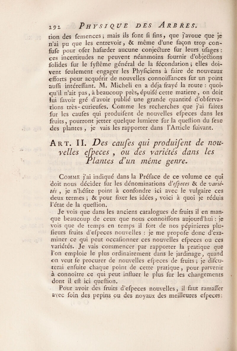 tion des femences ; mais ils font fi fins , que j’avoue que je n’ai pu que les entrevoir, & même d’une façon trop con- fufe pour ofer hafarder aucune conjecture fur leurs ufages : ces incertitudes ne peuvent néanmoins fournir d’objeûions folides fur le fyftême général de la fécondation ; elles doi¬ vent feulement engager les Phyficiens à faire de nouveaux efforts pour acquérir de nouvelles connoiffances fur un point suffi intéreffant. M. Micheli en a déjà frayé la route : quoi¬ qu’il n’ait pas, à beaucoup près, épuifé cette matière, on doit îui favoir gré d’avoir publié une grande quantité d’obferva- tions très- curieufes. Comme les recherches que j’ai faites fur les caufes qui produifent de nouvelles efpeces dans les fruits, pourront jetter quelque lumière fur la queftion du fexe des plantes , je vais les rapporter dans l’Article fuivant. Art. ÎI. Des caufes qui produifent de nou¬ velles efpeces , ou des variétés dans les Plantes d’un meme genre. Comme j’ai indiqué dans la Préface de ce volume ce qui doit nous décider fur les dénominations d'efpeces & de varié¬ tés , je n’héfite point à confondre ici avec le vulgaire ces deux termes ; & pour fixer les idées, voici à quoi je réduis l’état de la queftion. Je vois que dans les anciens catalogues de fruits il en man¬ que beaucoup de ceux que nous connoiffons aujourd’hui : je vois que de temps en temps il fort de nos pépinières plu- fieurs fruits d’efpeces nouvelles : je me propofe donc d’exa¬ miner ce qui peut occafionner ces nouvelles efpeces ou ces variétés. Je vais commencer par rapporter la pratique que l’on emploie le plus ordinairement dans le jardinage, quand on veut fe procurer de nouvelles efpeces de fruits ; je discu¬ terai enfuite chaque point de cette pratique, pour parvenir à connoître ce qui peut influer le plus fur les changements dont il eft ici queftion. Pour avoir des fruits d’efpeces nouvelles, il faut ramaffer avec foin des pépins ou des noyaux des meilleures efpeces: