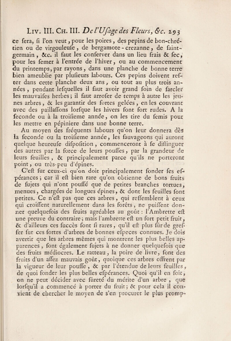 ce fera, fi Pon veut, pour les poires, des pépins de bon-chré¬ tien ou de virgouleufe , de bergamote - crezanne, de faint- germain , &c. il faut les conferver dans un lieu frais & fée y pour les femer à l’entrée de l’hiver, ou au commencement du printemps, par rayons, dans une planche de bonneterie bien ameublie par plulieurs labours. Ces pépins doivent reff ter dans cette planche deux ans, ou tout au plus trois an¬ nées , pendant lefquelles il faut avoir grand foin de farder les mauvaifes herbes ; il faut arrofer de temps à autre les jeu¬ nes arbres, & les garantir des fortes gelées, en les couvrant avec des paillaffons lorfque les hivers font fort rudes. A la fécondé ou à la troifieme année, on les tire du femis pour les mettre en pépinière dans une bonne terre. Au moyen des fréquents labours qu’on leur donnera dès la fécondé ou la troifieme année, les fauvageons qui auront quelque heureufe difpofition, commenceront à le diftinguer des autres par la force de leurs pouffes, par la grandeur de leurs feuilles , & principalement parce qu’ils ne porteront point, ou très-peu d’épines. C’eft fur ceux-ci qu’on, doit principalement fonder fes ef* pérances ; car il eft bien rare qu’on obtienne de bons fruits de fujets qui n’ont pouffé que de petites branches tortues, menues, chargées de longues épines, & dont les feuilles font petites. Ce n’eft pas que ces arbres, qui reffemblent à ceux qui croiffent naturellement dans les forêts, ne puiffent don¬ ner quelquefois des fruits agréables au goût : f Ambrette eft une preuve du contraire; mais l'ambretre eft un fort petit fruit, & d’ailleurs ces fuccès font fi rares, qu’il eft plus fur de gref¬ fer fur ces fortes d’arbres de bonnes efpeces connues. Je dois avertir que les arbres mêmes qui montrent les plus belles ap¬ parences , font également fujets à ne donner quelquefois que des fruits médiocres. Le ratteau, la poire de livre, font des fruits d’un allez mauvais goût, quoique ces arbres offrent par la vigueur de leur pouffe, & par l’étendue de leurs feuilles, de quoi fonder les plus belles efpérances. Quoi qu’il en foit, on ne peut décider avec fûreté du mérite d’un arbre , que lorfqu’il a commencé à porter du fruit; & pour cela il con¬ vient de chercher le moyen de s’en procurer le plus promp-