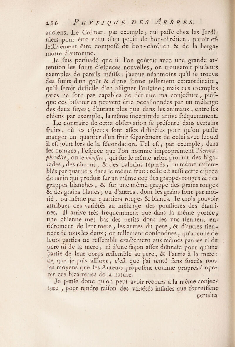 anciens. Le Colmar, par exemple, qui paffe chez les Jardi¬ niers pour être venu d’un pépin de bon-chrétien , paroit ef¬ fectivement être compofé du bon-chrétien & de la berga* motte d’automne. Je fuis perfuadé que fi l’on goutoit avec une grande at¬ tention les fruits d’efpeces nouvelles, on trouveroit plufieurs exemples de pareils métifs : j’avoue néanmoins qu’il fe trouve des fruits d’un goût & d’une forme tellement extraordinaire, qu’il feroit difficile d’en affigner l’origine ; mais ces exemples rares ne font pas capables de détruire ma conjecture, puif- que ces bifarreries peuvent être occalionnées par un mélange des deux feves ; d’autant plus que dans les animaux , entre les chiens par exemple, la même incertitude arrive fréquemment. Le contraire de cette obfervation fe préfente dans certains fruits , où les efpeces font allez diftindes pour qu’on puiffe manger un quartier d’un fruit féparément de celui avec lequel il eft joint lors delà fécondation. Tel eft, par exemple, dans les oranges, l’efpece que l’on nomme improprement Y herma¬ phrodite 9 ou le monjlre, qui fur le même arbre produit des biga¬ rades , des citrons , & des balotins féparés , ou même raffem- blés par quartiers dans le même fruit : telle elt auffi cette efpece de raifin qui produit fur un même cep des grappes rouges & des grappes blanches, & fur une même grappe des grains rouges & des grains blancs; ou d’autres, dont les grains font par moi¬ tié , ou même par quartiers rouges & blancs. Je crois pouvoir attribuer ces variétés au mélange des pouffieres des étami¬ nes. Il arrive très-fréquemment que dans la même portée, une chienne met bas des petits dont les uns tiennent en¬ tièrement de leur mere , les autres du pere , & d’autres tien¬ nent de tous les deux ; ou tellement confondues , qu’aucune de leurs parties ne reffemble exactement aux mêmes parties ni du pere ni de la mere, ni d’une façon allez diftinCte pour qu’une partie de leur corps reffemble au pere, & l’autre à la mere: ce que je puis affurer, ç’eft que j’ai tenté fans fuccès tous les moyens que les Auteurs proposent comme propres à opé¬ rer ces bizarreries de la nature. Je penfe donc qu’on peut avoir recours à la même conjec¬ ture , pour rendre raifon des variétés infinies que fourniffenc çertains