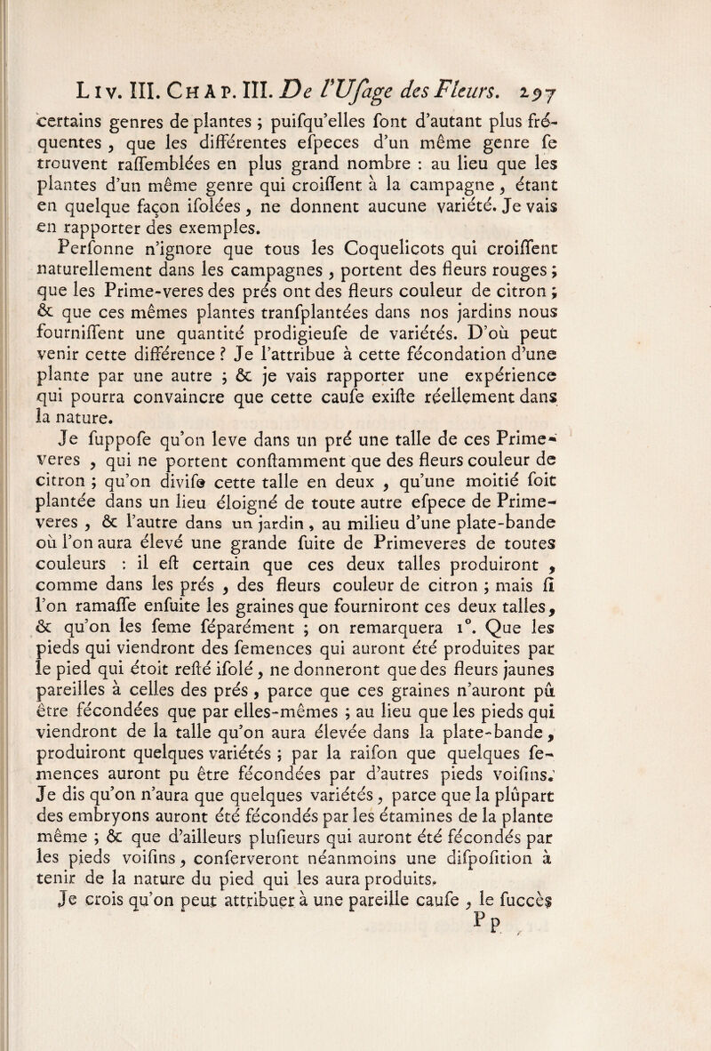 certains genres de plantes ; puifqu’elles font d’autant plus fré¬ quentes , que les différentes efpeces d’un même genre fe trouvent raffemblées en plus grand nombre : au lieu que les plantes d’un même genre qui croiffent à la campagne y étant en quelque façon ifolées y ne donnent aucune variété. Je vais en rapporter des exemples. Perfonne n’ignore que tous les Coquelicots qui croiffent naturellement dans les campagnes y portent des fleurs rouges ; que les Prime-veres des prés ont des fleurs couleur de citron ; & que ces mêmes plantes tranfplantées dans nos jardins nous fourniffent une quantité prodigieufe de variétés. D’où peut venir cette différence ? Je l’attribue à cette fécondation d’une plante par une autre ; & je vais rapporter une expérience qui pourra convaincre que cette caufe exifte réellement dans la nature. Je fuppofe qu’on leve dans un pré une talle de ces Prime» veres y qui ne portent conftamment que des fleurs couleur de citron ; qu’on divifo cette talle en deux , qu’une moitié foit plantée dans un lieu éloigné de toute autre efpece de Prime- veres y & l’autre dans un jardin , au milieu d’une plate-bande où l’on aura élevé une grande fuite de Primevères de toutes couleurs : il eft certain que ces deux talles produiront , comme dans les prés y des fleurs couleur de citron ; mais fl l’on ramaffe enfuite les graines que fourniront ces deux talles, & qu’on les feme féparément ; on remarquera i°. Que les pieds qui viendront des femences qui auront été produites par le pied qui étoit refté ifolé , ne donneront que des fleurs jaunes pareilles à celles des prés , parce que ces graines n’auront pu être fécondées que par elles-mêmes ; au lieu que les pieds qui viendront de la talle qu’on aura élevée dans la plate-bande, produiront quelques variétés ; par la raifon que quelques fe¬ mences auront pu être fécondées par d’autres pieds voifins* Je dis qu’on n’aura que quelques variétés, parce que la plupart des embryons auront été fécondés par les étamines de la plante même ; & que d’ailleurs plufieurs qui auront été fécondés par les pieds voifms ^ conferveront néanmoins une difpofition à tenir de la nature du pied qui les aura produits. Je crois qu’on peut attribuer à une pareille caufe , le fuccè$ F p r