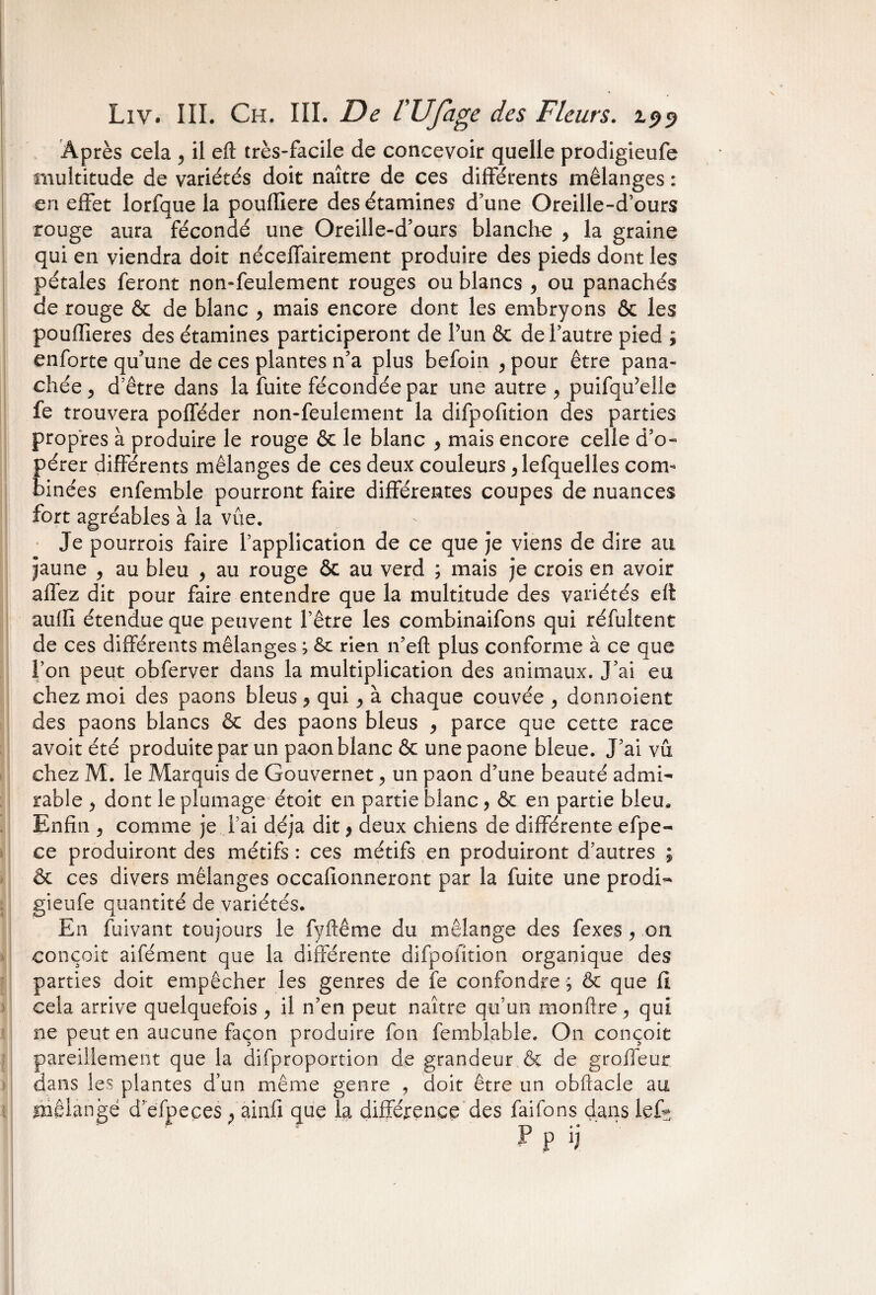 ! > Liv. III. Ch. III. De l’Ufage des Fleurs. 199 Après cela , il eft très-facile de concevoir quelle prodigieufe multitude de variétés doit naître de ces différents mélanges : en effet lorfque la pouffiere des étamines d’une Oreille-d’ours rouge aura fécondé une Oreille-d’ours blanche , la graine qui en viendra doit néceffairement produire des pieds dont les pétales feront non-feulement rouges ou blancs , ou panachés de rouge & de blanc > mais encore dont les embryons & les pouffieres des étamines participeront de Pun & de l’autre pied ; enforte qu’une de ces plantes n’a plus befoin , pour être pana¬ chée , d’être dans la fuite fécondée par une autre 9 puifqffelle fe trouvera pofféder non-feulement la difpofition des parties propres à produire le rouge & le blanc , mais encore celle d’o¬ pérer différents mélanges de ces deux couleurs ^ lefquelles com¬ binées enfemble pourront faire différentes coupes de nuances fort agréables à la vue. Je pourrois faire l’application de ce que je viens de dire au jaune , au bleu , au rouge & au verd ; mais je crois en avoir allez dit pour faire entendre que la multitude des variétés elt aulfi étendue que peuvent l’être les combinaifons qui réfultent de ces différents mélanges ; rien n’eft plus conforme à ce que l’on peut obferver dans la multiplication des animaux. J’ai eu chez moi des paons bleus ? qui , à chaque couvée , donnoient des paons blancs & des paons bleus , parce que cette race avoit été produite par un paon blanc & une paone bleue. J’ai vu chez M. le Marquis de Gouverner 9 un paon d’une beauté admi¬ rable j dont le plumage étoit en partie blanc, & en partie bleu. Enfin , comme je l’ai déjà dit, deux chiens de différente efpe- ce produiront des métifs : ces métifs en produiront d’autres ; & ces divers mélanges occafionneront par la fuite une prodi¬ gieufe quantité de variétés. En fuivant toujours le fyftême du mélange des fexes 9 on conçoit aifément que la différente difpofition organique des parties doit empêcher les genres de fe confondre ; & que fi cela arrive quelquefois , il n’en peut naître qu’un monftre, qui ne peut en aucune façon produire fon femblable. On conçoit pareillement que la difproportion de grandeur & de groffeur dans les plantes d’un même genre , doit être un obftacle au mélangé d’efpeces ? ainfi que la différence des faifons dans lef*