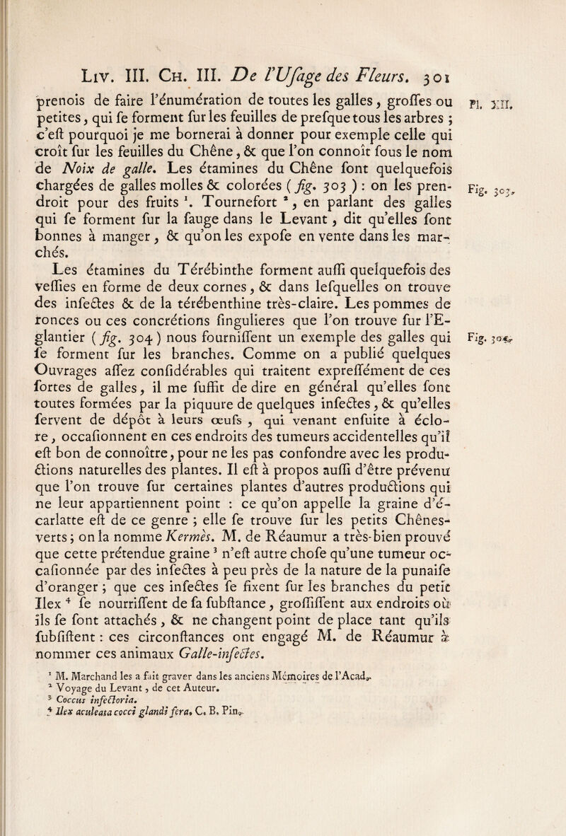 prends défaire l'énumération de toutes les galles, groffes ou pi. xii. petites y qui fe forment fur les feuilles de prefque tous les arbres ; c’eft pourquoi je me bornerai à donner pour exemple celle qui croît fur les feuilles du Chêne , & que l'on connoît fous le nom de Noix de galle. Les étamines du Chêne font quelquefois chargées de galles molles & colorées (fig. 303 ) : on les pren- Fig. ?0 droit pour des fruits1. Tournefort % en parlant des galles qui fe forment fur la fauge dans le Levant y dit qu elles font bonnes à manger, & quon les expofe en vente dans les mar¬ chés. Les étamines du Térébinthe forment auffî quelquefois des veilles en forme de deux cornes y & dans lefquelles on trouve des infeCtes & de la térébenthine très-claire. Les pommes de ronces ou ces concrétions fingulieres que l'on trouve fur l'E¬ glantier ( fig. 304) nous fourniffent un exemple des galles qui Fig, 30^ fe forment fur les branches. Comme on a publié quelques Ouvrages allez confidérables qui traitent exprelîément de ces fortes de galles, il me fuffit de dire en général qu’elles font toutes formées par la piquure de quelques infeCtes y & qu’elles fervent de dépôt à leurs œufs , qui venant enfuite à éclo¬ re , occafionnent en ces endroits des tumeurs accidentelles qu'iî eft bon de connoître> pour ne les pas confondre avec les produ¬ ctions naturelles des plantes. Il eft à propos auffi d'être prévenu que l'on trouve fur certaines plantes d’autres productions qui ne leur appartiennent point : ce qu’on appelle la graine d’é- carlatte eft de ce genre ; elle fe trouve fur les petits Chênes** verts ; on la nomme Kermès. M. de Réaumur a très-bien prouvé que cette prétendue graine 3 n'eft autre chofe qu’une tumeur oc- cafionnée par des infeCtes à peu près de la nature de la punaife d’oranger ; que ces infeCtes fe fixent fur les branches du petit ïlex 4 fe nourriffent de fa fubftance y groftiftént aux endroits ou ils fe font attachés > & ne changent point de place tant qu’ils fubfiftent : ces circonftances ont engagé M. de Réaumur à nommer ces animaux Galle-infeffes. 1 M. Marchand les a fait graver dans les anciens Mémoires de l’Acad^ * Voyage du Levant, de cet Auteur. 3 Coccus infetlorîa. 5 Ihx acukatacocci glandi fera» C, B, Pin», W