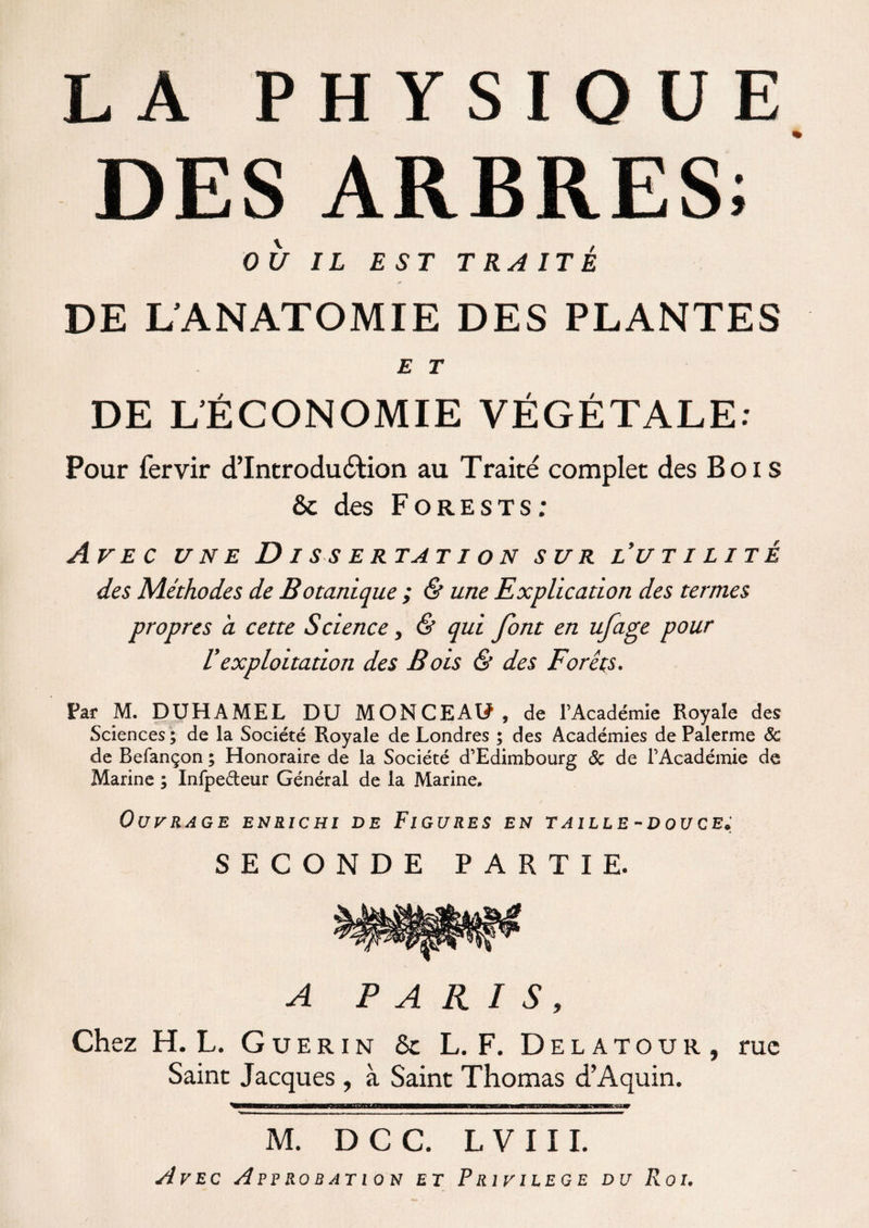 DES ARBRES; OU IL EST TRAITÉ DE L’ANATOMIE DES PLANTES E T DE L’ÉCONOMIE VÉGÉTALE: Pour fervir d’Introdu&ion au Traité complet des Bois &: des Forests: Avec une D i s s e rtat i o n sur l’utilité des Méthodes de Botanique ; & une Explication des termes propres à cette Science, & qui font en ufage pour Vexploitation des Bois & des Forêts. Par M. DUHAMEL DU MONCEAU, de l’Académie Royale des Sciences ; de la Société Royale de Londres ; des Académies de Palerme Sc de Befançon ; Honoraire de la Société d’Edimbourg & de l’Académie de Marine ; Infpe&eur Général de la Marine, Ouvrage enrichi de Figures en taille-douce; SECONDE PARTIE. A PARIS, Chez H. L. Guérin 8c L. F. Delatour, Saint Jacques , à Saint Thomas d’Aquin. ** -— - - — ----- - - — ■ — ■ ■ — . ■ ..-, Avec Approbation et Privilège du Roi. rue