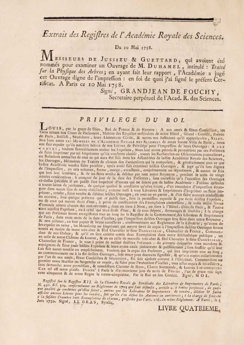 Extrait des Regijlres de VAcadémie Royale des Sciences, Du io Mai 1758. IVÎessieurs de Jussieu & Guet tard, qui avoient été nommés pour examiner un Ouvrage deM. Duhamel, intitulé : Traité fur la Phyjîque des Arbres ; en ayant fait leur rapport , l’Académie a jugé cet Ouvrage digne de l’impreffion : en foi de quoi j’ai figné le préfent Cer¬ tificat. A Paris ce 10 Mai 17; 8. r Signé, GRANDJEAN DE FOUCHY; Secretaire perpétuel de P Acad. R. des Sciences. L PRIVILEGE DU ROI. OUÏS, par la grâce de Dieu , Roi de France & de Navarre : A nos amés & féaux Confeillers, les VepS rfnans nos Cours de Parlement, Maîtres des Requêtes ordinaires de notre Hôtel , Grand - Conféil, PrévÔE rie Pans , Baillifs , Sénéchaux , leurs Lieutenans Civils, & autres nos Juiticiers qu’il appartiendra „ Salut. os bien amés les Membres de l’Academie Royale des Sciences de notre bonne Ville de Paris , nous ont rait expoier qu’ils auroient befoin de. nos Lettres de Privilège pour l’impreflion de leurs Ouvrages: Aces c a u ses, voulant favorablement traiter les Expofans, Nous leur avons permis & permettons par ces Prélentes e taire imprimer par tel Imprimeur qu’ils voudront choiiir, toutes les Recherches ou Obfervations journalières ou Relations annuelles de tout ce qui aura été fait dans les A/Temblées de ladite Académie Royale des Sciences* es Uuvrages, Mémoires ou Traités de chacun des Particuliers qui la compofent, & généralement tout ce que aüite Académie voudra faire paroître , après avoir fait examiner lefdits Ouvrages , & jugé qu’ils font dignes e 1 impreffion , en tels volumes, forme , marge, cara&eres, conjointement ou féparément, & autant de fois que on leur lemblera , & de les faire vendre & débiter par tout notre Royaume , pendant le teins de vingt années c°nlécutives , à compter du jour de la date des Préfentes ; fans toutefois qu’à l’occafion des Ouvrages -aeiius lpecifiés il en puiflè être imprimé d’autres qui ne foient pas de ladite Académie : Faifons défenfes -a toutes loi tes de perfonnes, de quelque qualité & condition qu’elles foient, d’en introduire d’imprellîon étran¬ gère dans aucun lieu de notre obéiflànce; comme aulîi à tous Libraires & Imprimeurs d’imprimer ou faire im- ’ f‘llr? vendrt; & débiter Lefdits Ouvrages , en tout ou en partie , & d’en faire aucunes tradudions o,, fJ ’ que qu,c Pretextc que ce puiflè être , fans la permiflion exprefle & par écrit defdits Fxpofans , e ceux qui auront droit d’eux , à peine de confifcation des Exemplaires contrefaits, de trois mille livres o amende contre chacun des conrrevenans ; dont un tiers à Nous, un tiers à l’Hôtel - Dieu de Paris , & Tautre îers auxdits Fxpofans , ou à celüi qui aura droit d’eux, & de tous dépens, dommages & intérêts : à la charge du Parf« r^‘entes feront enrcgi^rées tout au long fur le Regiftre de la Communauté.des Libraires & Imprimeurs Zr no ’-ii anS tr01s müls de la date d’icelles ; que l’imprefîion defdits Ouvrages fera faite dans notre Royaume nu leurs, en bon papier & beaux caraderes , conformément aux Reglemens de la Librairie • qu’avant de tumR' en?emf ’ les Manufcrits ou Imprimés qui auront fervi de copie à Pimpreflion defdits Ouvrages feront deur deSnosaOrdrees T ^î- Chevalier fieur Daguesseau , Chancelier de France , Comman- en ruünAn 15^’ ^ ,qu 1 en kra enlulte rt,ims deux Exemplaires dans notre Bibliothèque publique un Chnnlru n,°tr£Chateau ,du Louv5e » & un en celle de notredit très-cher & féal Chevalier le fleur Daguesseau • • r , e r [an?e » ^e> t.out a peine de nullité defdites Préfentes : du contenu defquelles vous mandons & foit lirT C faire,,oulr defdits Expofans & leurs ayans caufe pleinement & paiflblement ; fans fouffrir qu’il leur fou fait aucun trouble ou empêchement. Voulons que la copie des Prefentes , qui fera imprimée tour au long raM’Tn^nos^ué11 V* 0uJraSes » loit tenue Pour duement fignifiee , & qu’aux copies collationnées* premier no«e vTr ’ T C°fÛlers & ^cremires, foi foit ajoûtée comme à l’Original. Commandons au fans demanderait Sergcmfur ce requis, de faire pour l’exécution d’icelles, tous ades requis & néceflaircs » Car tel eli notre1 ni mï'1* 0°” ’ ^ V0?,0^/ a.nt Dlameur de Haro , Charte Normande, & Lettres à ce contraires; cens cinquante & îe !! Donne a 1 arIS le dix-neuvieme jour du mois de Février , l’an de grâce mil fept quante & de notre Régné le trente-cinquième. Par le Roi en fon Confeil. Signé, M O L. K XII' de la Chambre Royale fa Syndicale des Libraires & Imprimeurs de Paris * 7 Re*lement de V«fan défenfes , article 4. à tontes perfonnes , de V<el- afficher aucune lit 7 * 1 es fv7Cïlt 3 titres que les Libraires G* Imprimeurs de vendre , débiter & faire à la fnfditc Chambré\f°7p ” ve™dre ’ -foit V^tls s'en diftnt les Auteurs on autrement ; à la charge de fournir Juin 1750, Signé, LE Syn&c^ * trefcrits t*r l'*rt, 108. du même Réglement. A Paris , U% LIVRE QUATRIEME A