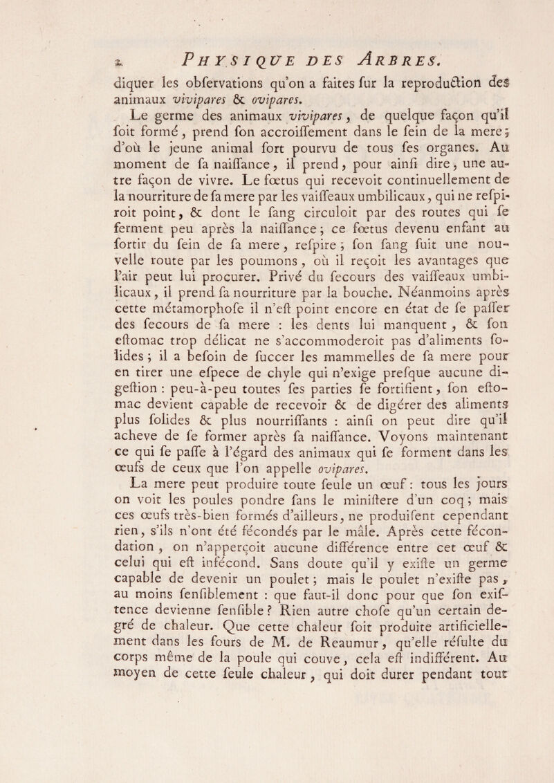 cliquer les obfervations qu’on a faites fur la reproduction des animaux vivipares & ovipares. Le germe des animaux vivipares, de quelque façon qu’il foit formé , prend fon accroilfement dans le fein de la mere; d’où le jeune animal fort pourvu de tous fes organes. Au moment de fa naiffance, il prend, pour ainlï dire, une au¬ tre façon de vivre. Le fœtus qui recevoit continuellement de la nourriture de fa mere par les vaiffeaux umbilicaux, qui ne refpi- roit point, & dont le fang circuloit par des routes qui fe ferment peu après la naiffance ; ce foetus devenu enfant au fortir du fein de fa mere, refpire ; fon fang fuit une nou¬ velle route par les poumons , où il reçoit les avantages que Pair peut lui procurer. Privé du fecours des vaiffeaux umbi¬ licaux, il prend fa nourriture par la bouche. Néanmoins après cette métamorphofe il n’eft point encore en état de fe palier des fecours de fa mere : les dents lui manquent , & fon eftomac trop délicat ne s’accommoderoit pas d’aliments fo- lides ; il a befoin de fuccer les mammelles de fa mere pour en tirer une efpece de chyle qui n’exige prefque aucune di- geftion : peu-à-peu toutes fes parties fe fortifient, fon efto¬ mac devient capable de recevoir & de digérer des aliments plus folides & plus nourriffants : ainfi on peut dire qu’il achevé de fe former après fa naiffance. Voyons maintenant ce qui fe paffe à l’égard des animaux qui fe forment dans les œufs de ceux que l’on appelle ovipares. La mere peut produire toute feule un œuf : tous les jours on voit les poules pondre fans le miniftere d’un coq ; mais ces œufs très-bien formés d’ailleurs, ne produifent cependant rien, s’ils n’ont été fécondés par le mâle. Après cette fécon¬ dation , on n’apperçoit aucune différence entre cet œuf & celui qui eft infécond. Sans doute qu'il y exifte un germe capable de devenir un poulet ; mais le poulet n'exifte pas , au moins fenfiblement : que faut-il donc pour que fon exif- tence devienne fenfible ? Rien autre chofe qu’un certain de¬ gré de chaleur. Que cette chaleur foit produite artificielle¬ ment dans les fours de M. de Reaumur , qu’elle réfulte du corps même de la poule qui couve y cela eft indifférent. Au moyen de cette feule chaleur , qui doit durer pendant tout