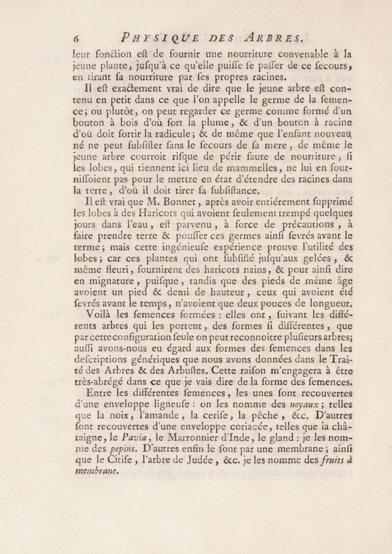leur fonction eft de fournir une nourriture convenable à la jeune plante, jufqu’à ce qu’elle piaffe le palier de ce fecours, en tirant fa nourriture par fes propres racines. ïi eft exactement vrai de dire que le jeune arbre eft con¬ tenu en petit dans ce que l’on appelle le germe de la femen- ce; ou plutôt, on peut regarder ce germe comme formé d’un bouton à bois d’où fort la plume, & d’un bouton à racine d’où doit fortir la radicule; ôc de même que l’enfant nouveau né ne peut fubfifter fans le fecours de fa mere, de même le jeune arbre ccurroit rifque de périr faute de nourriture, fi les lobes, qui tiennent ici lieu de mammelles, ne lui en four- nilfoient pas pour le mettre en état d’étendre des racines dans la terre , d’où il doit tirer fa fubfiftance. Il eft vrai que M. Bonnet, après avoir entièrement fupprimé les lobes à des Haricots qui avoient feulement trempé quelques jours dans l’eau, eft parvenu , à force de précautions , à faire prendre terre ôc pouffer ces germes ainfi fevrés avant le terme ; mais cette ingénieufe expérience prouve l’utilité des lobes ; car ces plantes qui ont fuhfifté jufqu’aux gelées , & même fleuri, fournirent des haricots nains, & pour ainfi dire en mignature , puifque, tandis que des pieds de même âge avoient un pied & demi de hauteur , ceux qui avoient été fevrés avant le temps, n’avoient que deux pouces de longueur. Voilà les femences formées : elles ont, fuivant les diffé¬ rents arbres qui les portent, des formes fi différentes, que par cette configuration feule on peut reconnoître plufieurs arbres; auiïi avons-nous eu égard aux formes des femences dans les defcriptions génériques que nous avons données dans le Trai¬ té des Arbres ôc des Arbuftes. Cette raifon m’engagera à être très-abrégé dans ce que je vais dire de la forme des femences. Entre les différentes femences, les unes font recouvertes d’une enveloppe ligneufe : on les nomme des noyaux ; telles que la noix, l’amande, la cerife, la pêche , &c. D’autres font recouvertes d’une enveloppe coriacée, telles que la châ¬ taigne, le Favia, le Marronnier d’Inde, le gland : je les nom¬ me des pépins. D’autres enfin le font par une membrane ; ainfi que le Citife , l’arbre de Judée , &c. je les nomme des fruits à membrane.