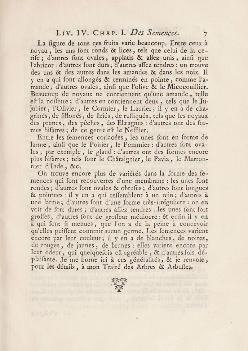 La figure de tous ces fruits varie beaucoup. Entre ceux à noyau, les uns font ronds & lices, tels que celui de la ce- rife ; d’autres font ovales, applatis & affez unis, ainfi que l’abricot : d’autres font durs ; d’autres affez tendres : on trouve des uns & des autres dans les amandes & dans les noix. Il y en a qui font allongés & terminés en pointe, comme l’a¬ mande; d’autres ovales, ainfi que Polive & le Micocouillier, Beaucoup de noyaux ne contiennent qu’une amande , telle eft la noifette ; d’autres en contiennent deux , tels que le Ju¬ jubier , l’Olivier, le Cormier, le Laurier; il y en a de cha¬ grinés, de fillonés, de ftriés, de ruftiqués, tels que les noyaux des prunes, des pêches, des Eîæagnus : d’autres ont des for¬ mes bifarres ; de ce genre eft le Neffîier. Entre les femences coriacées , les unes font en forme de larme, ainfi que le Poirier, le Pommier : d’autres font ova¬ les ; par exemple , le gland : d’autres ont des formes encore plus bifarres; tels font le Châtaignier, le Pavia, le Marron¬ nier d’Inde , &c. On trouve encore plus de variétés dans la forme des fe¬ mences qui font recouvertes d’une membrane : les unes font rondes ; d’autres font ovales & obtufes ; d’autres font longues & pointues : il y en a qui reffemblent à un rein ; d’autres à une larme; d’autres font d’une forme très-irréguliere : 011 en voit de fort dures ; d’autres affez tendres : les unes font fort greffes; d’autres font de groffeur médiocre: & enfin il y en a qui font fi menues, que l’on a de la peine à concevoir qu’elles puiffent contenir aucun germe. Les femences varient encore par leur couleur; il y en a de blanches, de noires, de rouges, de jaunes, de brunes : elles varient encore par leur odeur, qui quelquefois eft agréable , & d’autres fois dé¬ plaçante. Je me borne ici à ces généralités, & je renvoie* pour les détails, à mon Traité des Arbres & Arbuftes*
