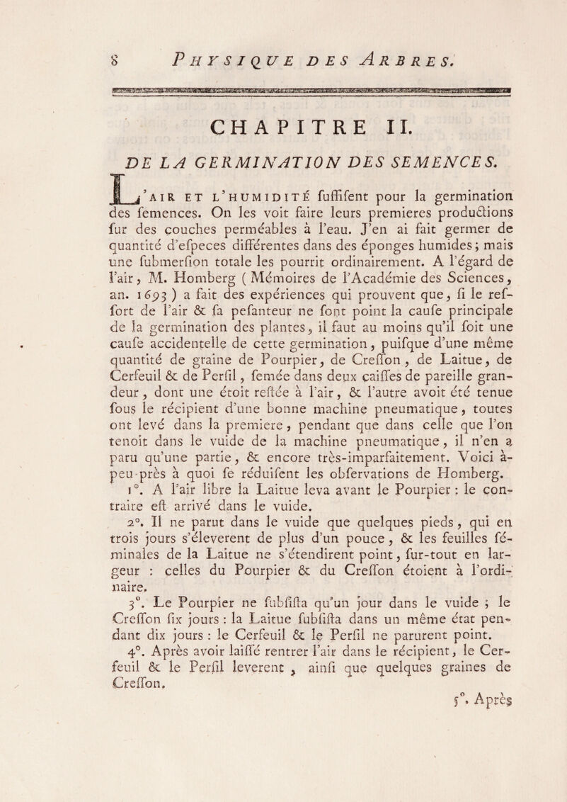 CHAPITRE II. DE LA GERMINATION DES SEMENCE S. J_/air et l’humidité fuffifent pour la germination des femences. On les voit faire leurs premières productions fur des couches perméables à l’eau. J’en ai fait germer de quantité d’efpeces différentes dans des éponges humides; mais une fubmerfion totale les pourrit ordinairement. A l’égard de 1 air ? M. Homberg ( Mémoires de l’Académie des Sciences y an. 1693 ) a fait des expériences qui prouvent que, fi le ref- fort de l’air & fa pefanteur ne font point la caufe principale de la germination des plantes , ii faut au moins qu’il foit une caufe accidentelle de cette germination , puifque d’une même quantité de graine de Pourpier , de Greffon , de Laitue , de Cerfeuil & de Perfil, femée dans deux caiffes de pareille gran¬ deur 5 donc une étoit reftée à l’air, & l’autre avoit été tenue fous le récipient d’une bonne machine pneumatique, toutes ont levé dans la première , pendant que dans celle que l’on tenoit dans le vuide de la machine pneumatique, il n’en a paru qu’une partie, 6c encore très-imparfaitement. Voici à- peu près à quoi fe réduifent les obfervations de Homberg. i°. A l’air libre la Laitue leva avant le Pourpier: le con¬ traire eft arrivé dans le vuide. 2°. Il ne parut dans le vuide que quelques pieds , qui en trois jours s’élevèrent de plus d’un pouce, & les feuilles fc- minales de la Laitue ne s’étendirent point, fur-tout en lar¬ geur : celles du Pourpier & du Greffon étoient à l’ordi¬ naire. 3°. Le Pourpier ne fubfifta qu’un jour dans le vuide ; le Greffon fix jours : la Laitue fubfifta dans un même état pen¬ dant dix jours : le Cerfeuil & le Perfil ne parurent point. 4°. Après avoir laiffé rentrer Pair dans le récipient, le Cer¬ feuil & le Perfil levèrent > ainfi que quelques graines de Greffon. o A ' 5 . Apres