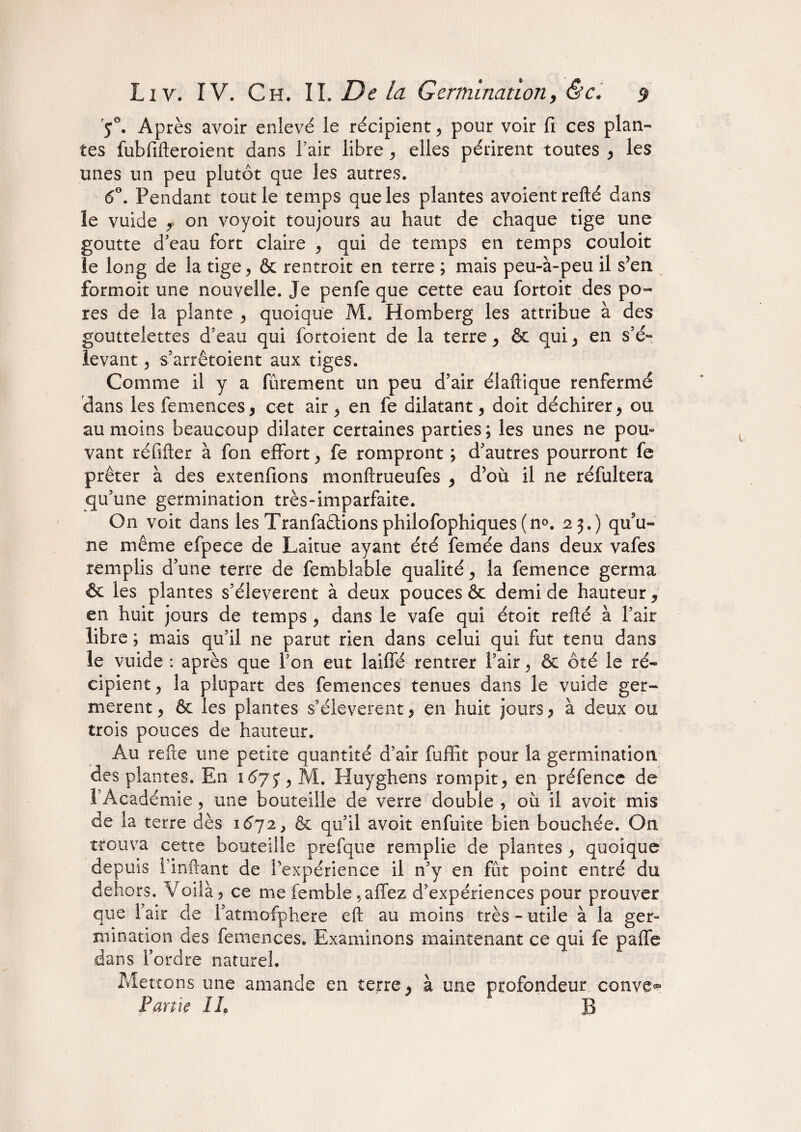 5°. Après avoir enievé le récipient , pour voir fi ces plan¬ tes fubfifteroient dans l’air libre, elles périrent toutes , les unes un peu plutôt que les autres. 6°. Pendant tout le temps que les plantes avoientrefté dans le vuide f on voyoit toujours au haut de chaque tige une goutte d’eau fort claire , qui de temps en temps couloit le long de la tige> & rentroit en terre ; mais peu-à-peu il s’en formoit une nouvelle. Je penfe que cette eau fortoit des po¬ res de la plante y quoique M. Homberg les attribue à des gouttelettes d'eau qui fortoient de la terre, & qui , en s’é¬ levant , s’arrêtoient aux tiges. Comme il y a finement un peu d’air éiailique renfermé dans les femences, cet air , en fe dilatant, doit déchirer, ou au moins beaucoup dilater certaines parties; les unes ne pou* vant réfifter à fon effort , fe rompront ; d’autres pourront fe prêter à des extenfions monftrueufes , d’où il ne réfultera qu’une germination très-imparfaite. On voit dans les Tranfadlions philofophiques (n°. 25.) qu’u¬ ne même efpece de Laitue ayant été femée dans deux vafes remplis d’une terre de femblable qualité, la femence germa & les plantes s’élevèrent à deux pouces & demi de hauteur, en huit jours de temps , dans le vafe qui étoit refié à l’air libre ; mais qu’il ne parut rien dans celui qui fut tenu dans le vuide : après que l’on eut laiffé rentrer l’air, & ôté le ré¬ cipient y la plupart des femences tenues dans le vuide ger¬ mèrent , & les plantes s’élevèrent, en huit jours , à deux ou trois pouces de hauteur. Au refte une petite quantité d’air fuffit pour la germination des plantes. En 1675, M. Huyghens rompit, en préfence de 1 Académie, une bouteille de verre double , où il avoit mis de la terre dès 1672, & qu’il avoit enfuite bien bouchée. On trouva cette bouteille prefque remplie de plantes, quoique depuis i infiant de l’expérience il n’y en fût point entré du dehors. Voilà , ce me femble ,affez d’expériences pour prouver que l’air de l’atmafphere eft au moins très - utile à la ger¬ mination des femences. Examinons maintenant ce qui fe paffe dans l’ordre naturel. Mettons une amande en terre, à une profondeur conve^ Partie IL B