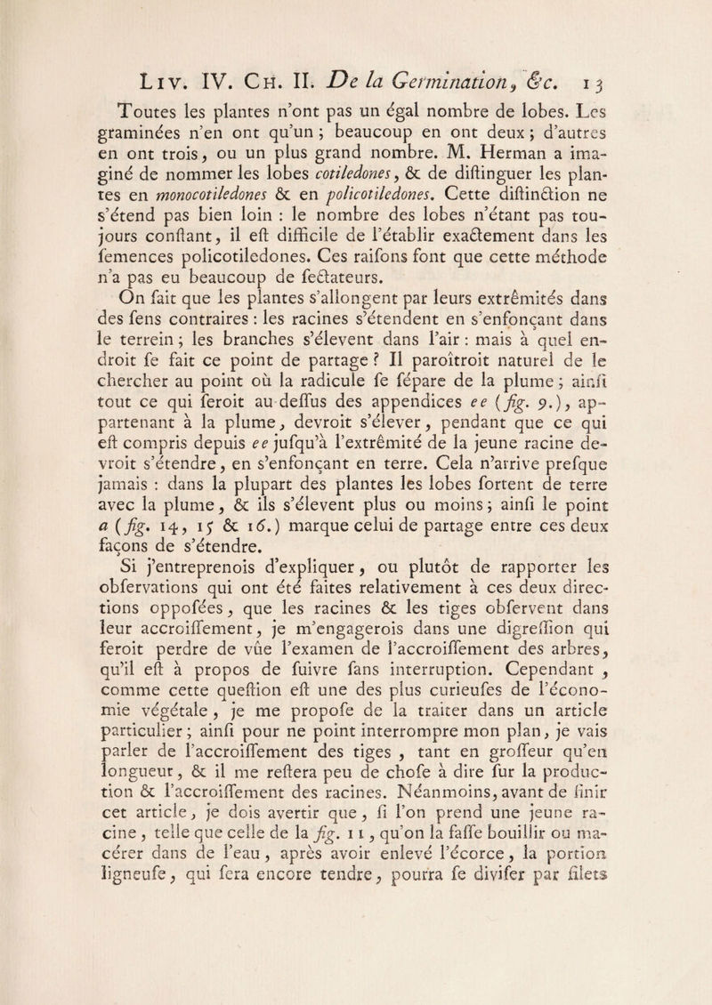 Toutes les plantes n’ont pas un égal nombre de lobes. Les graminées n’en ont qu’un ; beaucoup en ont deux ; d’autres en ont trois, ou un plus grand nombre. M. Herman a ima¬ giné de nommer les lobes cotiledones > & de diftinguer les plan¬ tes en mono cotiledones & en policotiledones. Cette diftinétion ne s’étend pas bien loin : le nombre des lobes 11’étant pas tou¬ jours confiant > il eft difficile de l’établir exaétement dans les femences policotiledones. Ces raifons font que cette méthode n’a pas eu beaucoup de feétateurs. On fait que les plantes s’allongent par leurs extrémités dans des fens contraires : les racines s’étendent en s’enfonçant dans le terrein ; les branches s’élèvent dans l’air : mais à quel en¬ droit fe fait ce point de partage ? Il paroîtroit naturel de le chercher au point où la radicule fe fépare de la plume ; ainfi tout ce qui îeroit au deffus des appendices ee (fig. 9.), ap¬ partenant à la plume., devroit s’élever y pendant que ce qui eft compris depuis ee jufqu’à l’extrémité de la jeune racine de¬ vroit s’étendre, en s’enfonçant en terre. Cela n’arrive prefque jamais : dans la plupart des plantes les lobes fortent de terre avec la plume > & ils s’élèvent plus ou moins; ainfi le point a {fig. 14, 15 & 16.) marque celui de partage entre ces deux façons de s’étendre. Si j’entreprenois d’expliquer, ou plutôt de rapporter les obfervations qui ont été faites relativement à ces deux direc¬ tions oppoféesj que les racines & les tiges obfervent dans leur accroiffement 9 je m’engagerois dans une digreffion qui feroit perdre de vue l’examen de S’accroiffement des arbres qu’il eft à propos de fuivre fans interruption. Cependant , comme cette queftion eft une des plus curieufes de l’écono¬ mie végétale , je me propofe de la traiter dans un article particulier; ainfi pour ne point interrompre mon plan, je vais parler de l’accroiffement des tiges , tant en groffeur qu’en longueur 5 & il me reftera peu de chofe à dire fur la produc¬ tion & l’accroifTement des racines. Néanmoins^ avant de finir cet article, je dois avertir que, fi l’on prend une jeune ra¬ cine 5 telle que celle de la fig. 11 ^ qu’on la faffe bouillir ou ma¬ cérer dans de l’eau > après avoir enlevé l’écorce, la portion ligneufe ; qui fera encore tendre 7 pourra fe divifer par filets